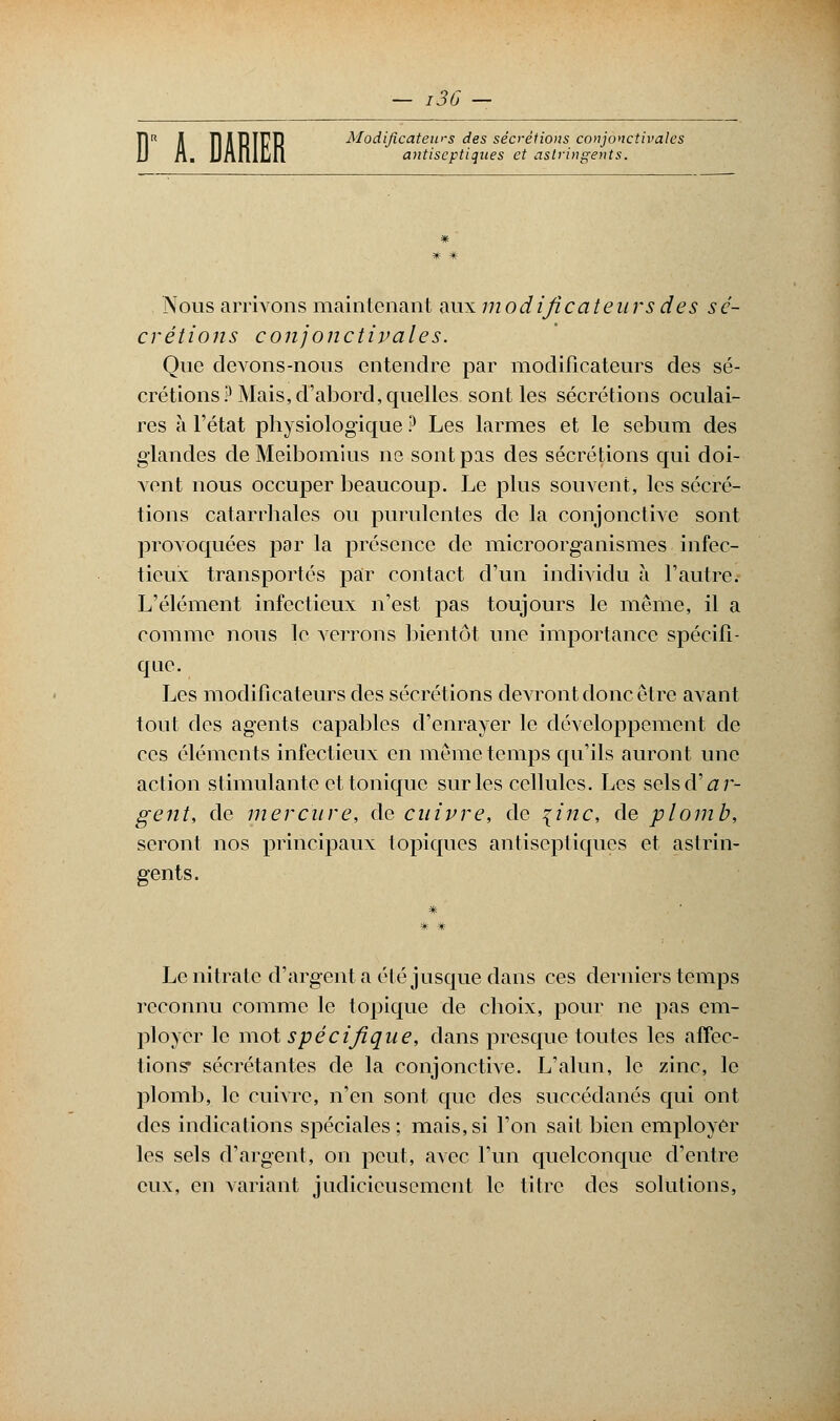 — I3b D Jl ÏDlBirB Modificateurs des sécrétions conjonctivalcs n. iJAniljfl antiseptiques et astringents. Nous arrivons maintenant aux modificateurs des sé- crétions conjonctipales. Que devons-nous entendre par modificateurs des sé- crétions? Mais, d'abord, quelles sont les sécrétions oculai- res à l'état physiologique ? Les larmes et le sébum des glandes de Meibomius ne sont pas des sécrétions qui doi- vent nous occuper beaucoup. Le plus souvent, les sécré- tions catarrhales ou purulentes de la conjonctive sont provoquées parla présence de microorganismes infec- tieux transportés par contact d'un individu à l'autre. L'élément infectieux n'est pas toujours le même, il a comme nous le verrons bientôt une importance spécifi- que. Les modificateurs des sécrétions devront donc être avant tout des agents capables d'enrayer le développement de ces éléments infectieux en même temps qu'ils auront une action stimulante et tonique sur les cellules. Les selsd'^r- gent, de mercure, de cuivre, de {inc, de plomb, seront nos principaux topiques antiseptiques et astrin- gents. Le nitrate d'argent a été jusque dans ces derniers temps reconnu comme le topique de choix, pour ne pas em- ployer le mot spécifique, dans presque toutes les affec- tions* sécrétantes de la conjonctive. L'alun, le zinc, le plomb, le cuivre, n'en sont que des succédanés qui ont des indications spéciales; mais,si l'on sait bien employer les sels d'argent, on peut, avec l'un quelconque d'entre eux, en variant judicieusement le titre des solutions,