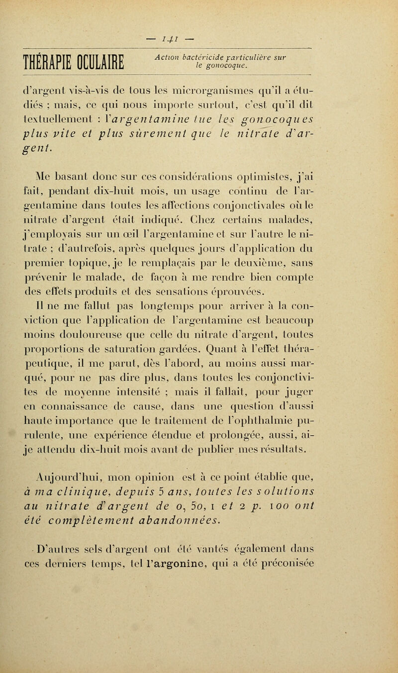 •t le gonocoque. TUPRUPÏF firiIT HïPf Action bactéricide particulière sur d'argent vis-à-vis de tous les microrganismes qu'il a étu- diés ; mais, ce qui nous importe surtout, c'est qu'il dit textuellement : Y argent ami ne tue les gonocoques plus vite et pins sûrement que le nitrate d'ar- gent. Me basant donc sur ces considérations optimistes, j'ai fait, pendant dix-huit mois, un usage continu de l'ar- gentamine dans toutes les affections conjonctivales où le nitrate d'argent était indiqué. Chez certains malades, j'employais sur un œil l'argentamine et sur l'autre le ni- trate ; d'autrefois, après quelques jours d'application du premier topique, je le remplaçais par le deuxième, sans prévenir le malade, de façon à me rendre bien compte des effets produits et des sensations éprouvées. Il ne me fallut pas longtemps pour arriver à la con- viction que l'application de l'argentamine est beaucoup moins douloureuse que celle du nitrate d'argent, toutes proportions de saturation gardées. Quant à l'effet théra- peutique, il me parut, dès l'abord, au moins aussi mar- qué, pour ne pas dire plus, dans toutes les conjonctivi- tes de moyenne intensité ; mais il fallait, pour juger en connaissance de cause, dans une question d'aussi haute importance que le traitement de l'ophthalmie pu- rulente, une expérience étendue et prolongée, aussi, ai- je attendu dix-huit mois avant de publier mes résultats. Aujourd'hui, mon opinion est à ce point établie que, à ma clinique, depuis 5 ans, toutes les solutions au nitrate d'argent de o, 5o, i et 2 p. 100 ont été complètement abandonnées. D'autres sels d'argent ont été vantés également dans ces derniers temps, tel l'argonine, qui a été préconisée