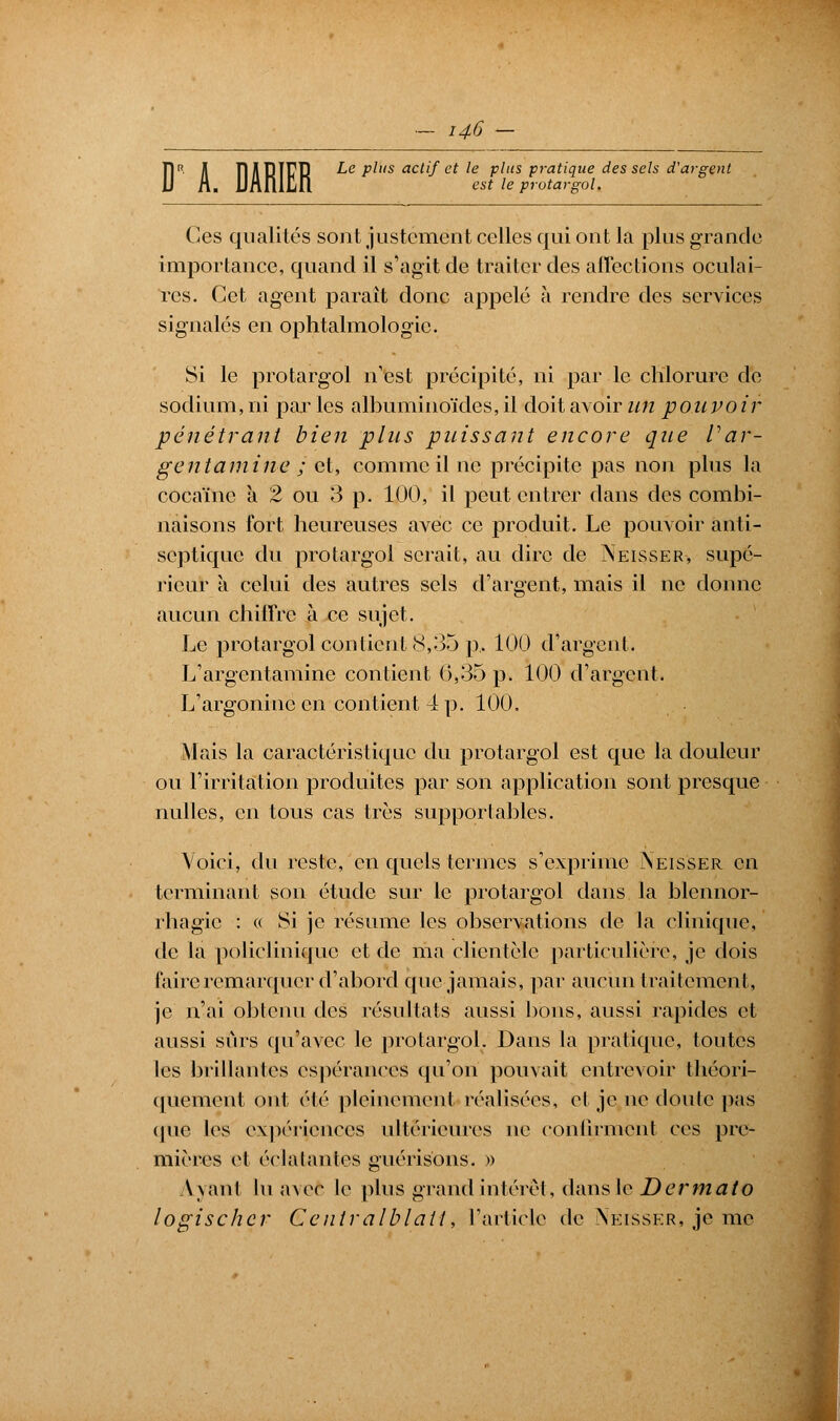 le plus est le protargol. FI il IlABÏFïî Le plus actif et le plus pratique des sels d'argent Ces qualités sont justement celles qui ont la plus grande importance, quand il s'agit de traiter des affections oculai- res. Cet agent paraît donc appelé a rendre des services signalés en ophtalmologie. Si le protargol n'est précipité, ni par le chlorure de sodium, ni par les albuminoïdes, il doit avoir un pouvoir pénétrant bien plus puissant encore que V'ar- gent aini tie ; et, comme il ne précipite pas non plus la cocaïne a 2 ou 3 p. 100, il peut entrer dans des combi- naisons fort heureuses avec ce produit. Le pouvoir anti- septique du protargol serait, au dire de Neîsser-, supé- rieur a celui des autres sels d'argent, mais il ne donne aucun chiffre à ce sujet. Le protargol contient 8,35 p.. 100 d'argent. L'argentamine contient 0,35 p. 100 d'argent. L'argonine en contient 4 p. 100. Mais la caractéristique du protargol est que la douleur ou l'irritation produites par son application sont presque nulles, en tous cas très supportahles. Voici, du reste, en quels ternies s'exprime iNeisser en terminant son étude sur le protargol dans la blcnnor- rhagic : « Si je résume les observations de la clinique, de la policlinique et de ma clientèle particulière, je dois faire remarquer d'abord que jamais, par aucun traitement, je n'ai obtenu des résultats aussi bons, aussi rapides et aussi sûrs qu'avec le protargol. Dans la pratique, toutes les brillantes espérances qu'on pouvait entrevoir théori- quement ont été pleinement réalisées, et je ne doute pas cj ne les expériences ultérieures ne confirment ces pre- mières et éclatantes guérisons. » \\anl luavefc le plus grand intérêt, dans le D ermato logischer Centralblail, l'article de Neisser, je me