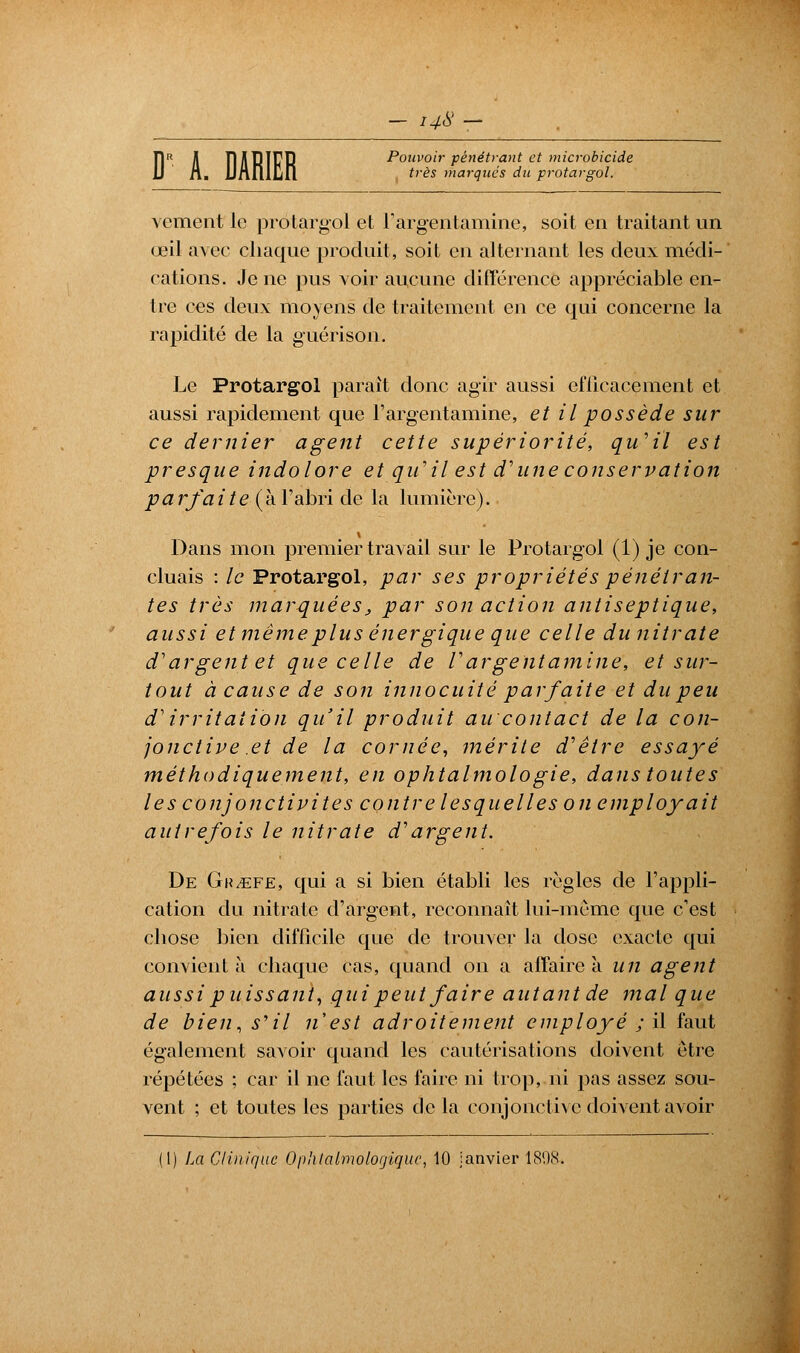 Î1R il TlABÏfP Pouvoir pénétrant et microbicide 14X — voir pénél très marqués du protargol. vement le protargol et l'argentamine, soit en traitant un œil avec chaque produit, soit en alternant les deux médi- cations. Je ne pus voir aucune différence appréciable en- tre ces deux moyens de traitement en ce qui concerne la rapidité de la guérison. Le Protargol parait donc agir aussi efficacement et aussi rapidement que l'argentamine, et il possède sur ce dernier agent cette supériorité, qu'il est presque indolore et qiï il est d'une conservation parfaite (h. l'abri de la lumière). Dans mon premier travail sur le Protargol (1) je con- cluais : le Protargol, par ses propriétés pénétran- tes très marquéesj par son action antiseptique, aussi et même plus énergique que celle du nitrate d1argent et que celle de l'argentamine, et sur- tout à cause de son innocuité parfaite et du peu d'irritation qu'il produit aucontact de la con- jonctive et de la cornée, mérite d'être essayé méthodiquement, en ophtalmologie, dans toutes les conjonctivites contre lesquelles on employait autrefois le nitrate d'argent. De Gr/ëfe, qui a si bien établi les règles de l'appli- cation du nitrate d'argent, reconnaît lui-même que c'est chose bien difficile que de trouver la dose exacte qui convient à chaque cas, quand on a affaire a un agent aussi puissant, qui peut faire autant de mal que de bien, s'il n'est adroitement employé ; il faut également savoir quand les cautérisations doivent être répétées ; car il ne faut les faire ni trop, ni pas assez sou- vent ; et toutes les parties delà conjonctive doivent avoir