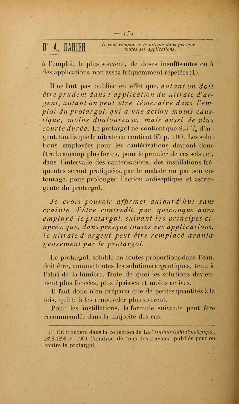 l5o — toutes ses applications. h l'emploi, le plus souvent, de doses insuffisantes ou à des applications non assez fréquemment répétées (1). Il ne faut pas oublier en effet que, autant on doit être prudent dans Vapplication du nitrate d'ar- gent, autant on peut être téméraire dans rem- ploi du protargol, qui a une action moins caus- tique, moins douloureuse, niais aussi de plus courte durée. Le protargol ne contient que 8,3 °/0 d'ar- gent, tandis que le nitrate en contient 65 p. 100. Les solu- tions employées pour les cautérisations devront donc être beaucoup plus fortes, pour le premier de ces sels ; et, dans l'intervalle des cautérisations, des instillations fré- quentes seront pratiquées, par le malade ou par son en- tourage, pour prolonger l'action antiseptique et astrin- gente du protargol. Je crois pouvoir affirmer aujourd'hui sans crainte d'être contredit, par quiconque aura employé le protargol, suivant les principes ci- après, que, dans presque toutes ses applications, le nitrate d'argent peut être remplacé avanta- geusement par le protargol. Le protargol, soluble en toutes proportions clans l'eau, doit être, comme toutes les solutions argentiques, tenu à l'abri de la lumière, faute de quoi les solutions devien- nent plus foncées, plus épaisses et moins actives. 11 faut donc n'en préparer que de petites quantités à la fois, quitte à les renouveler plus souvent. Pour les instillations, la formule suivante peut être recommandée dans la majorité des cas. (1) On trouvera dans la collection de La Clinique Ophtalmologique, 1898-1899 et 1900 l'analyse de tous les travaux publiés pour ou contre le protargol.