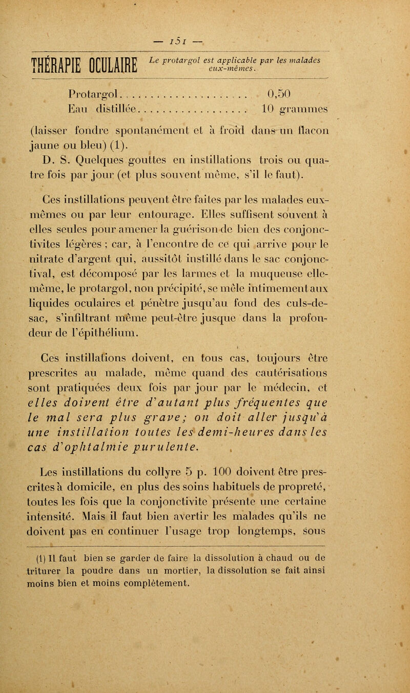 Protargol 0,50 Eau distillée 10 grammes (laisser fondre spontanément et à froid dans un flacon jaune ou bleu) (1). D. S. Quelques gouttes en instillations trois ou qua- tre fois par jour (et plus souvent même, s'il le faut). Ces instillations peuvent être faites par les malades eux- mêmes ou par leur entourage. Elles suffisent souvent à elles seules pour amener la guérisonde bien des eonjonc- tivites légères ; car, à l'encontre de ce qui arrive pour le nitrate d'argent qui, aussitôt instillé dans le sac conjonc- tival, est décomposé par les larmes et la muqueuse elle- même, le protargol, non précipité, se mêle intimement aux liquides oculaires et pénètre jusqu'au fond des culs-de- sac, s'infiltrant même peut-être jusque dans la profon- deur de Fépithélium. Ces instillations doivent, en tous cas, toujours être prescrites au malade, même quand des cautérisations sont pratiquées deux fois par jour par le médecin, et elles doivent être d'autant plus fréquentes que le mal sera plus grave ; on doit aller jusqu'à une instillation toutes les demi-heures dans les cas d'ophtalmie purulente. Les instillations du collyre 5 p. 100 doivent être pres- crites à domicile, en plus des soins habituels de propreté, toutes les fois que la conjonctivite présente une certaine intensité. Mais il faut bien avertir les malades qu'ils ne doivent pas en continuer l'usage trop longtemps, sous (1) Il faut bien se garder de faire la dissolution à chaud ou de triturer la poudre dans un mortier, la dissolution se fait ainsi moins bien et moins complètement.