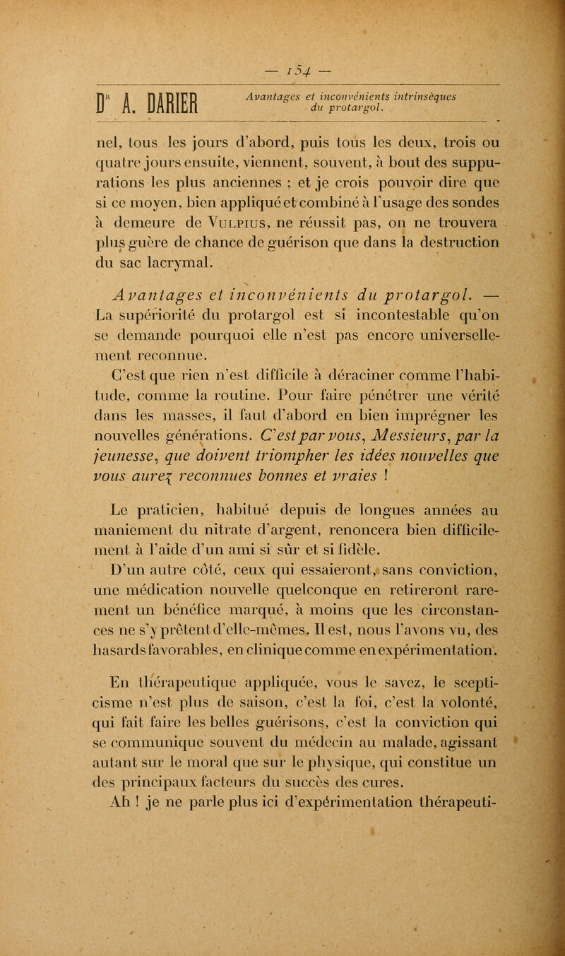 ?t inc du protargol. FjR l IlilRlIÎ'P Avantages et inconvénients intrinsèques nel, tous les jours d'abord, puis tous les deux, trois ou quatre jours ensuite, viennent, souvent, à bout des suppu- rations les plus anciennes ; et je crois pouvoir dire que si ce moyen, bien appliqué et combiné à l'usage des sondes a demeure de Vulpius, ne réussit pas, on ne trouvera plus guère de chance deguérison que dans la destruction du sac lacrymal. Avantages et inconvénients du protargol. — La supériorité du protargol est si incontestable qu'on se demande pourquoi elle n'est pas encore universelle- ment reconnue. C'est que rien n'est difficile à déraciner comme l'habi- tude, comme la routine. Pour faire pénétrer une vérité dans les masses, il faut d'abord en bien imprégner les nouvelles générations. C'est par vous, Messieurs, par la jeunesse, que doivent triompher les idées nouvelles que vous aure{ reconnues bonnes et vraies ! Le praticien, habitué depuis de longues années au maniement du nitrate d'argent, renoncera bien difficile- ment à l'aide d'un ami si sûr et si fidèle. D'un autre côté, ceux qui essaieront, sans conviction, une médication nouvelle quelconque en retireront rare- ment un bénéfice marqué, à moins que les circonstan- ces ne s'y prêtent d'elle-memes. Il est, nous l'avons vu, des hasards favorables, en clinique comme en expérimentation. En thérapeutique appliquée, vous le savez, le scepti- cisme n'est plus de saison, c'est la foi, c'est la volonté, qui fait faire les belles guérisons, c'est la conviction qui se communique souvent du médecin au malade, agissant autant sur le moral que sur le physique, qui constitue un des principaux facteurs du succès des cures. Ah ! je ne parle plus ici d'expérimentation thérapeuti-