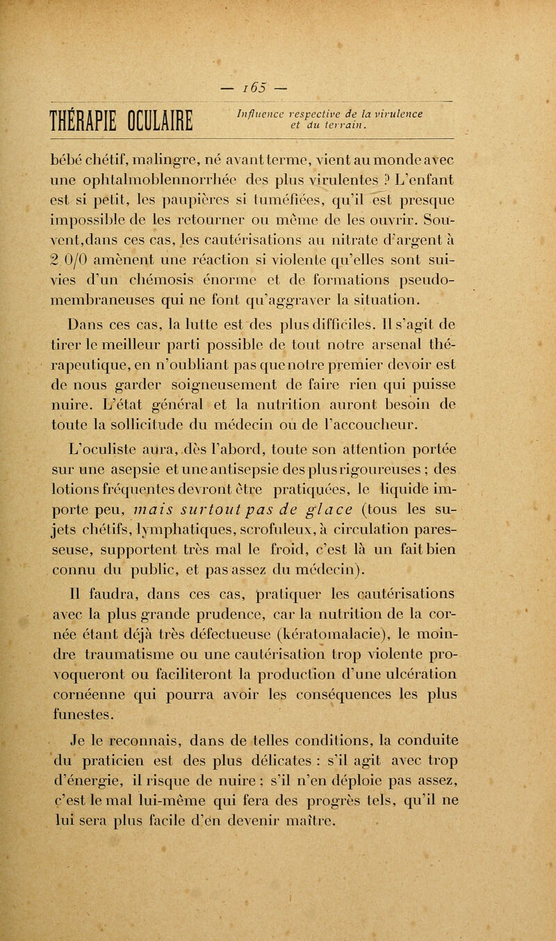 THÉRAPIE OCULAIRE Influence respective de la virulence et du terrain. bébé chétif, malingre, né avant terme, vient au monde avec une ophtalmoblennorrhée des plus virulentes ? L'enfant est si petit, les paupières si tuméfiées, qu'il est presque impossible de les retourner ou même de les ouvrir. Sou- vent,dans ces cas, les cautérisations au nitrate d'argent à 2 0/0 amènent une réaction si violente qu'elles sont sui- vies d'un ebémosis énorme et de formations pseudo- membraneuses qui ne font qu'aggraver la situation. Dans ces cas, la lutte est des plus difficiles. Il s'agit de tirer le meilleur parti possible de tout notre arsenal thé- rapeutique, en n'oubliant pas que notre premier devoir est de nous garder soigneusement de faire rien qui puisse nuire. L'état général et la nutrition auront besoin de toute la sollicitude du médecin ou de l'accoucheur. L'oculiste aura, dès l'abord, toute son attention portée sur une asepsie et une antisepsie des plus rigoureuses ; des lotions fréquentes devront être pratiquées, le liquide im- porte peu, mais surtout pas de glace (tous les su- jets chétifs, lymphatiques, scrofuleux, à circulation pares- seuse, supportent très mal le froid, c'est là un fait bien connu du public, et pas assez du médecin). Il faudra, dans ces cas, pratiquer les cautérisations avec la plus grande prudence, car la nutrition de la cor- née étant déjà très défectueuse (kératomalacie), le moin- dre traumatisme ou une cautérisation trop violente pro- voqueront ou faciliteront la production d'une ulcération cornéenne qui pourra avoir les conséquences les plus funestes. Je le reconnais, dans de telles conditions, la conduite du praticien est des plus délicates : s'il agit avec trop d'énergie, il risque de nuire ; s'il n'en déploie pas assez, c'est le mal lui-même qui fera des progrès tels, qu'il ne lui sera plus facile d'en devenir maître.