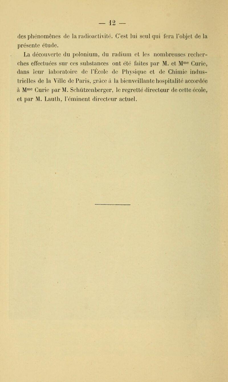 des phénomènes de la radioactivité. C'est lui seul qui fera l'objet de la présente étude. La découverte du poloniuna, du radium et les nombreuses recher- ches effectuées sur ces substances ont été faites par M. et M'*^ Curie, dans leur laboratoire de l'École de Physique et de Chimie indus- trielles de la Ville de Paris, grâce à la bienveillante hospitalité accordée à M^^ Curie par M. Schiitzenberger, le regretté directeur de cette école, et par M. Lauth, l'éminent directeur actuel.