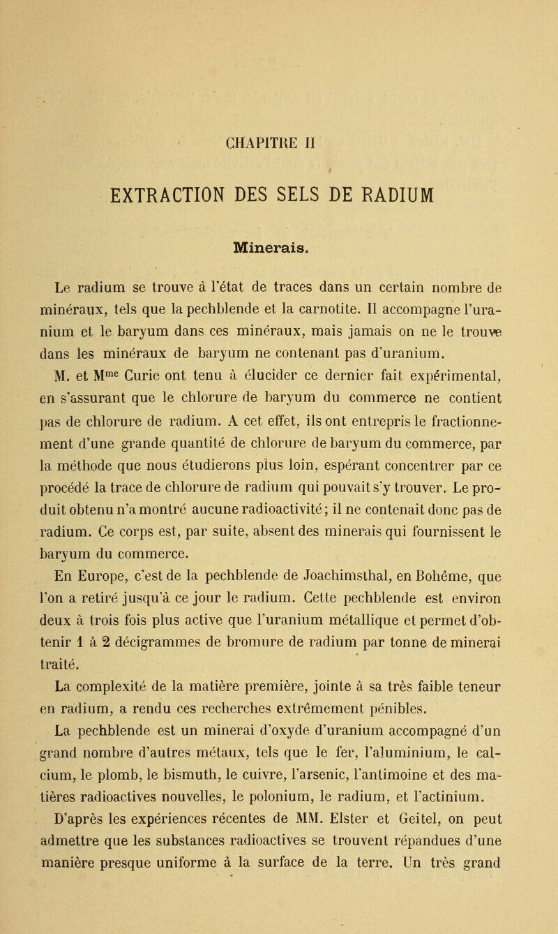 EXTRACTION DES SELS DE RADIUM Minerais. Le radium se trouve à l'état de traces dans un certain nombre de minéraux, tels que la pechblende et la carnotite. Il accompagne l'ura- nium et le baryum dans ces minéraux, mais jamais on ne le trouve dans les minéraux de baryum ne contenant pas d'uranium. M. et M'^ Curie ont tenu à élucider ce dernier fait expérimental, en s'assurant que le chlorure de baryum du commerce ne contient pas de chlorure de radium, A cet effet, ils ont entrepris le fractionne- ment d'une grande quantité de chlorure de baryum du commerce, par la méthode que nous étudierons plus loin, espérant concentrer par ce procédé la trace de chlorure de radium qui pouvait s'y trouver. Le pro- duit obtenu n'a montré aucune radioactivité ; il ne contenait donc pas de radium. Ce corps est, par suite, absent des minerais qui fournissent le baryum du commerce. En Europe, c'est de la pechblende de Joachimslhal, en Bohême, que l'on a retiré jusqu'à ce jour le radium. Cette pechblende est environ deux à trois fois plus active que l'uranium métallique et permet d'ob- tenir 1 à 2 décigrammes de bromure de radium par tonne de minerai traité. La complexité de la matière première, jointe à sa très faible teneur en radium, a rendu ces recherches extrêmement pénibles. La pechblende est un minerai d'oxyde d'uranium accompagné d'un grand nombre d'autres métaux, tels que le fer, l'aluminium, le cal- cium, le plomb, le bismuth, le cuivre, l'arsenic, l'antimoine et des ma- tières radioactives nouvelles, le polonium, le radium, et l'actinium. D'après les expériences récentes de MM. Elster et Geitel, on peut admettre que les substances radioactives se trouvent répandues d'une manière presque uniforme à la surface de la terre. Un très grand