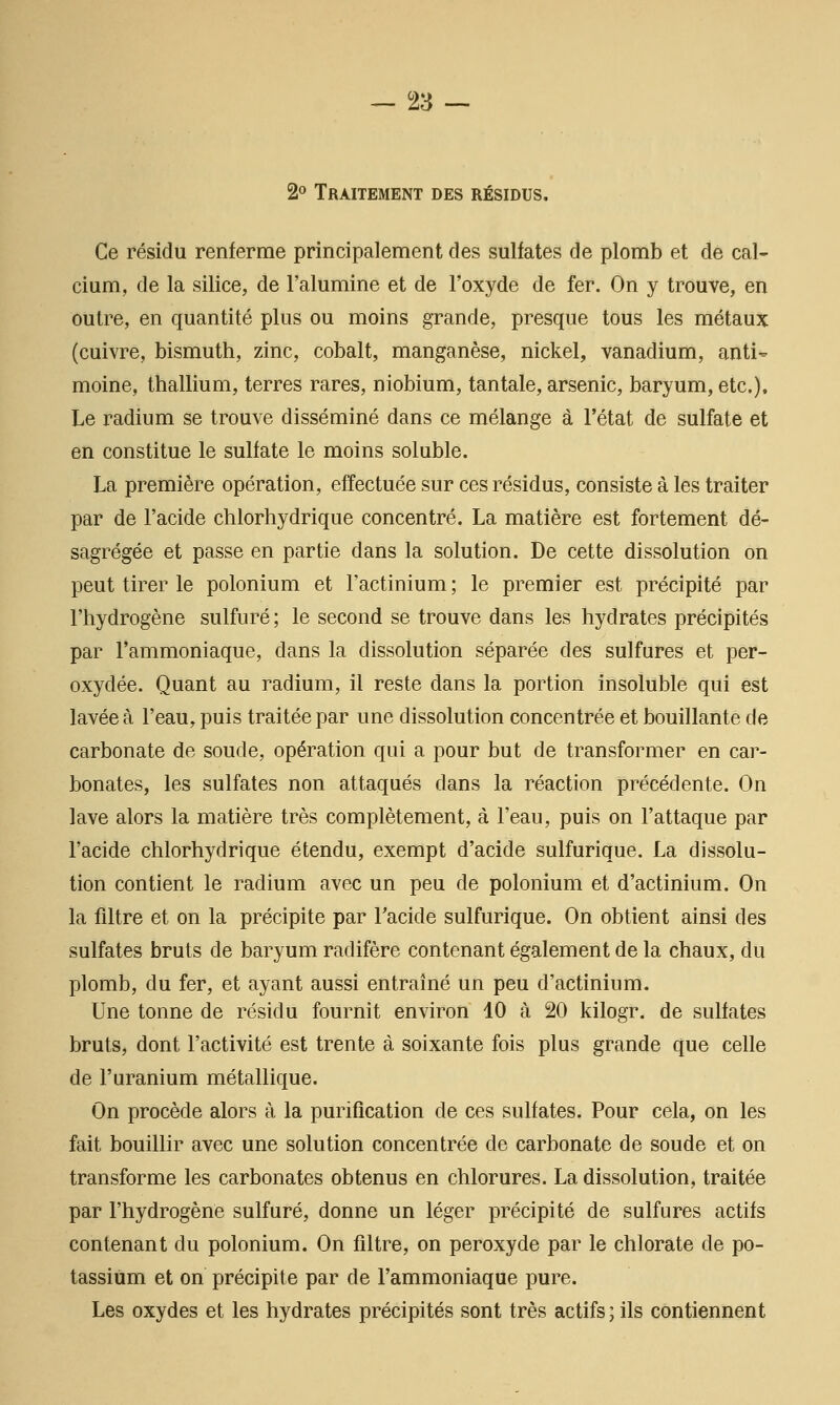 2° Traitement des résidus. Ce résidu renferme principalement des sulfates de plomb et de cal- cium, de la silice, de l'alumine et de l'oxyde de fer. On y trouve, en outre, en quantité plus ou moins grande, presque tous les métaux (cuivre, bismuth, zinc, cobalt, manganèse, nickel, vanadium, anti' moine, thallium, terres rares, niobium, tantale, arsenic, baryum, etc.). Le radium se trouve disséminé dans ce mélange à l'état de sulfate et en constitue le sulfate le moins soluble. La première opération, effectuée sur ces résidus, consiste à les traiter par de l'acide chlorhydrique concentré. La matière est fortement dé- sagrégée et passe en partie dans la solution. De cette dissolution on peut tirer le polonium et Factinium; le premier est précipité par l'hydrogène sulfuré; le second se trouve dans les hydrates précipités par l'ammoniaque, dans la dissolution séparée des sulfures et per- oxydée. Quant au radium, il reste dans la portion insoluble qui est lavée à l'eau, puis traitée par une dissolution concentrée et bouillante de carbonate de soude, opération qui a pour but de transformer en car- bonates, les sulfates non attaqués dans la réaction précédente. On lave alors la matière très complètement, à l'eau, puis on l'attaque par l'acide chlorhydrique étendu, exempt d'acide sulfurique. La dissolu- tion contient le radium avec un peu de polonium et d'actinium. On la filtre et on la précipite par l'acide sulfurique. On obtient ainsi des sulfates bruts de baryum radifère contenant également de la chaux, du plomb, du fer, et ayant aussi entraîné un peu d'actinium. Une tonne de résidu fournit environ 10 à 20 kilogr. de sulfates bruts, dont l'activité est trente à soixante fois plus grande que celle de l'uranium métallique. On procède alors à la purification de ces sulfates. Pour cela, on les fait bouillir avec une solution concentrée de carbonate de soude et on transforme les carbonates obtenus en chlorures. La dissolution, traitée par l'hydrogène sulfuré, donne un léger précipité de sulfures actifs contenant du polonium. On filtre, on peroxyde par le chlorate de po- tassium et on précipite par de l'ammoniaque pure. Les oxydes et les hydrates précipités sont très actifs ; ils contiennent