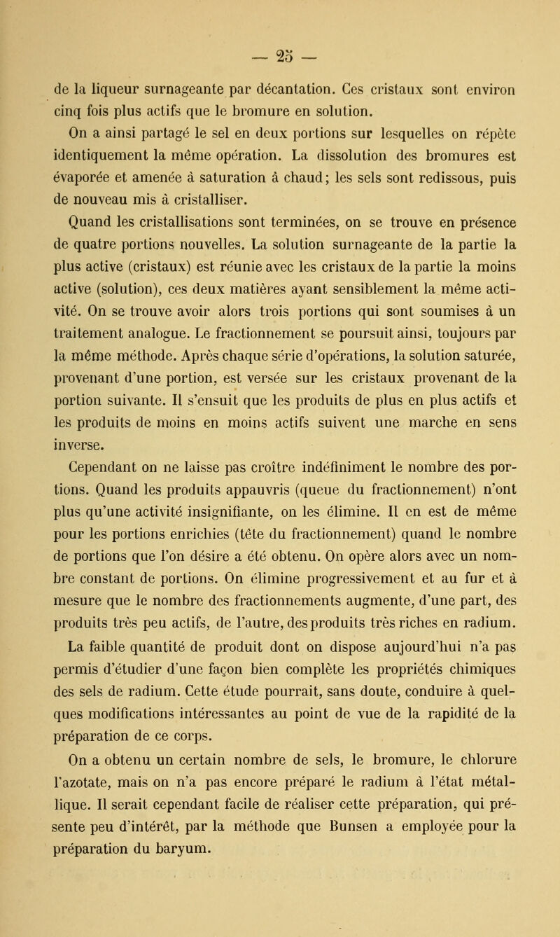 de la liqueur surnageante par décantation. Ces cristaux sont environ cinq fois plus actifs que le bromure en solution. On a ainsi partagé le sel en deux portions sur lesquelles on répète identiquement la même opération. La dissolution des bromures est évaporée et amenée à saturation à chaud ; les sels sont redissous, puis de nouveau mis à cristalliser. Quand les cristallisations sont terminées, on se trouve en présence de quatre portions nouvelles. La solution surnageante de la partie la plus active (cristaux) est réunie avec les cristaux de la partie la moins active (solution), ces deux matières ayant sensiblement la même acti- vité. On se trouve avoir alors trois portions qui sont soumises à un traitement analogue. Le fractionnement se poursuit ainsi, toujours par la même méthode. Après chaque série d'opérations, la solution saturée, provenant d'une portion, est versée sur les cristaux provenant de la portion suivante. Il s'ensuit que les produits de plus en plus actifs et les produits de moins en moins actifs suivent une marche en sens inverse. Cependant on ne laisse pas croître indéfiniment le nombre des por- tions. Quand les produits appauvris (queue du fractionnement) n'ont plus qu'une activité insignifiante, on les élimine. Il en est de même pour les portions enrichies (tête du fractionnement) quand le nombre de portions que l'on désire a été obtenu. On opère alors avec un nom- bre constant de portions. On élimine progressivement et au fur et à mesure que le nombre des fractionnements augmente, d'une part, des produits très peu actifs, de l'autre, des produits très riches en radium. La faible quantité de produit dont on dispose aujourd'hui n'a pas permis d'étudier d'une façon bien complète les propriétés chimiques des sels de radium. Cette étude pourrait, sans doute, conduire à quel- ques modifications intéressantes au point de vue de la rapidité de la préparation de ce corps. On a obtenu un certain nombre de sels, le bromure, le chlorure l'azotate, mais on n'a pas encore préparé le radium à l'état métal- hque. Il serait cependant facile de réaliser cette préparation, qui pré- sente peu d'intérêt, par la méthode que Bunsen a employée pour la préparation du baryum.