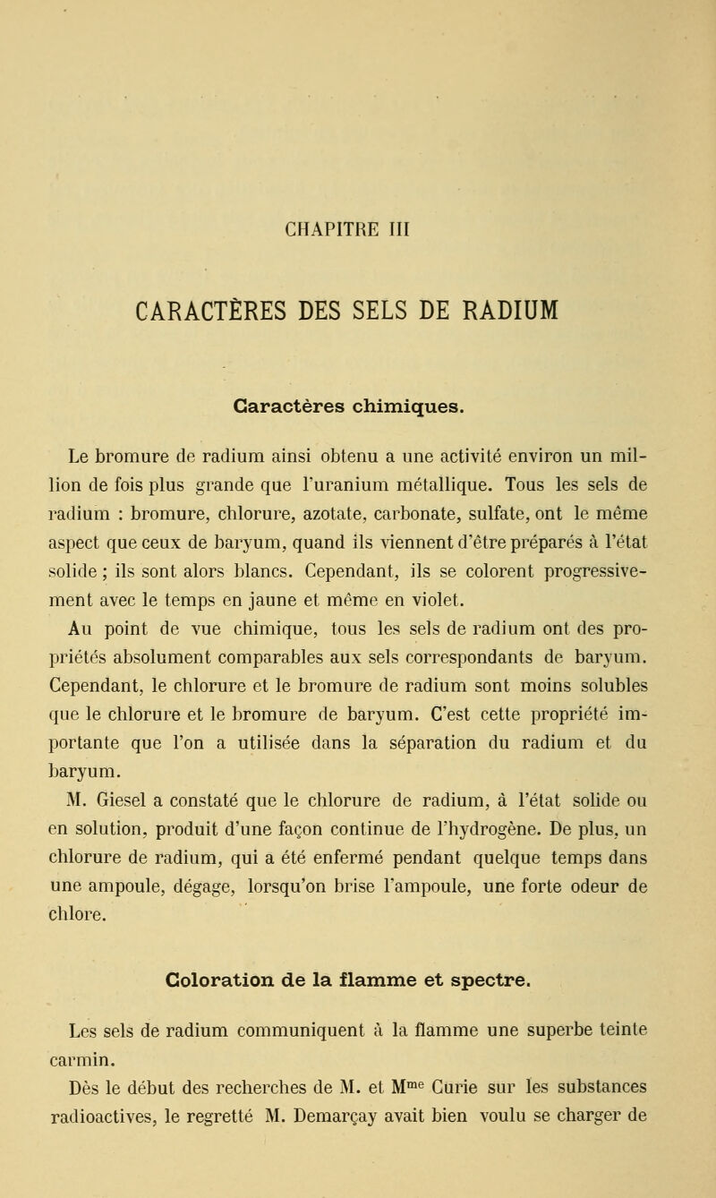 CARACTÈRES DES SELS DE RADIUM Caractères chimiques. Le bromure de radium ainsi obtenu a une activité environ un mil- lion de fois plus grande que l'uranium métallique. Tous les sels de radium : bromure, chlorure, azotate, carbonate, sulfate, ont le même aspect que ceux de baryum, quand ils viennent d'être préparés à l'état solide ; ils sont alors blancs. Cependant, ils se colorent progressive- ment avec le temps en jaune et même en violet. Au point de vue chimique, tous les sels de radium ont des pro- priétés absolument comparables aux sels correspondants de baryum. Cependant, le chlorure et le bromure de radium sont moins solubles que le chlorure et le bromure de baryum. C'est cette propriété im- portante que l'on a utilisée dans la séparation du radium et du baryum. M. Giesel a constaté que le chlorure de radium, à l'état solide ou en solution, produit d'une façon continue de l'hydrogène. De plus, un chlorure de radium, qui a été enfermé pendant quelque temps dans une ampoule, dégage, lorsqu'on brise l'ampoule, une forte odeur de chlore. Coloration de la flamme et spectre. Les sels de radium communiquent à la flamme une superbe teinte carmin. Dès le début des recherches de M. et M™^ Curie sur les substances radioactives, le regretté M. Demarçay avait bien voulu se charger de