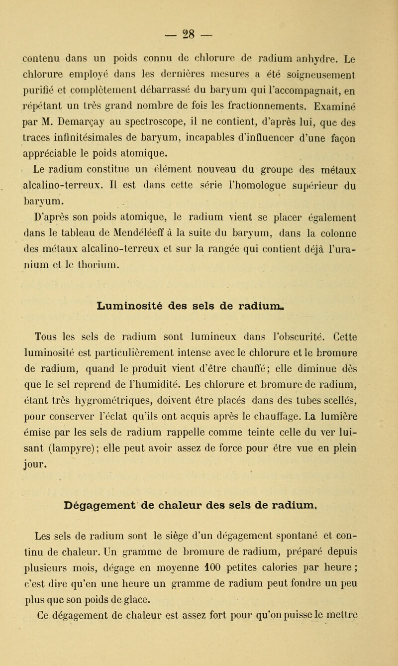 contenu dans un poids connu de chlorure do radium anhydre. Le chlorure employé dans les dernières mesures a été soigneusement purifié et complètement débarrassé du baryum qui l'accompagnait, en répétant un très grand nombre de fois les fractionnements. Examiné par M. Demarçay au spectroscope, il ne contient, d'après lui, que des traces infinitésimales de baryum, incapables d'influencer d'une façon appréciable le poids atomique. Le radium constitue un élément nouveau du groupe des métaux alcalino-terreux. Il est dans cette série l'homologue supérieur du baryum. D'après son poids atomique, le radium vient se placer également dans le tableau de Mendéléeff à la suite du baryum, dans la colonne des métaux alcalino-terreux et sur la rangée qui contient déjà l'ura- nium et le thorium. Luminosité des sels de radiuiu. Tous les sels de radium sont lumineux dans l'obscurité. Cette luminosité est particulièrement intense avec le chlorure et le bromure de radium, quand le produit vient d'être chauffé ; elle diminue dès que le sel reprend de l'humidité. Les chlorure et bromure de radium, étant très hygrométriques, doivent être placés dans des tubes scellés, pour conserver l'éclat qu'ils ont acquis après le chauffage. La lumière émise par les sels de radium rappelle comme teinte celle du ver lui- sant (lampyre) ; elle peut avoir assez de force pour être vue en plein jour. Dégagement de chaleur des sels de radium, Les sels de radium sont le siège d'un dégagement spontané et con- tinu de chaleur. Un gramme de bromure de radium, préparé depuis plusieurs mois, dégage en moyenne 100 petites calories par heure ; c'est dire qu'en une heure un gramme de radium peut fondre un peu plus que son poids de glace. Ce dégagement de chaleur est assez fort pour qu'on puisse le mettre