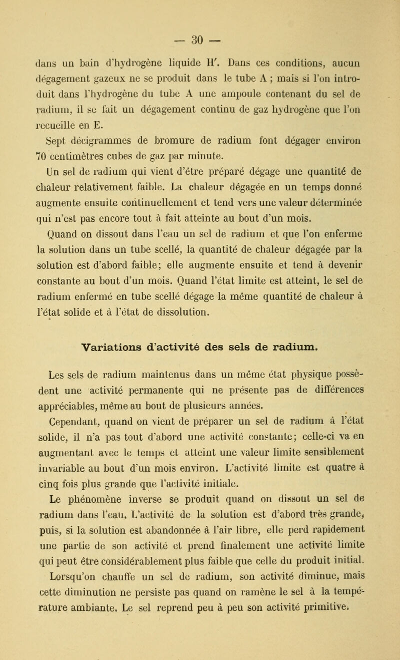 dans un buin d'hydrogène liquide H. Dans ces conditions, aucun dégagement gazeux ne se produit dans le tube A ; mais si l'on intro- duit dans l'hydrogène du tube A une ampoule contenant du sel de radium, il se fait un dégagement continu de gaz hydrogène que l'on recueille en E. Sept décigrammes de bromure de radium font dégager environ 70 centimètres cubes de gaz par minute. Un sel de radium qui vient d'être préparé dégage une quantité de chaleur relativement faible. La chaleur dégagée en un temps donné augmente ensuite continuellement et tend vers une valeur déterminée qui n'est pas encore tout à fait atteinte au bout d'un mois. Quand on dissout dans l'eau un sel de radium et que l'on enferme la solution dans un tube scellé, la quantité de chaleur dégagée par la solution est d'abord faible; elle augmente ensuite et tend à devenir constante au bout d'un mois. Quand l'état limite est atteint, le sel de radium enfermé en tube scellé dégage la même quantité de chaleur à l'état solide et à l'état de dissolution. Variations d'activité des sels de radium. Les sels de radium maintenus dans un même état physique possè- dent une activité permanente qui ne présente pas de différences appréciables, même au bout de plusieurs années. Cependant, quand on vient de préparer un sel de radium à l'état solide, il n'a pas tout d'abord une activité constante ; celle-ci va en augmentant avec le temps et atteint une valeur limite sensiblement invariable au bout d'un mois environ. L'activité Umite est quatre à cinq fois plus grande que l'activité initiale. Le phénomène inverse se produit quand on dissout un sel de radium dans Teau. L'activité de la solution est d'abord très grande^ puis, si la solution est abandonnée à l'air libre, elle perd rapidement une partie de son activité et prend finalement une activité limite qui peut être considérablement plus faible que celle du produit initial. Lorsqu'on chauffe un sel de radium, son activité diminue, mais cette diminution ne persiste pas quand on ramène le sel à la tempé- rature ambiante. Le sel reprend peu à peu son activité primitive.