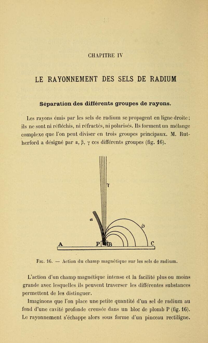 LE RAYONNEMENT DES SELS DE RADIUM Séparation des différents groupes de rayons. Les rayons émis par les sels de radium se propagent en ligne droite; ils ne sont ni réfléchis, ni réfractés, ni polarisés. Ils forment un mélange complexe que l'on peut diviser en trois groupes principaux. M. Rut- herford a désigné par a, (5, y ces différents groupes (fig. 16). FiG. 16. — Action du champ magnétique sur les sels de radium. L'action d'un champ magnétique intense et la facilité plus ou moins grande avec lesquelles ils peuvent traverser les différentes substances permettent de les distinguer. Imaginons que Ton place une petite quantité d'un sel de radium au fond d'une cavité profonde creusée dans un bloc de plomb P (fig. 16). Le rayonnement s'échappe alors sous forme d'un pinceau rectiligne.