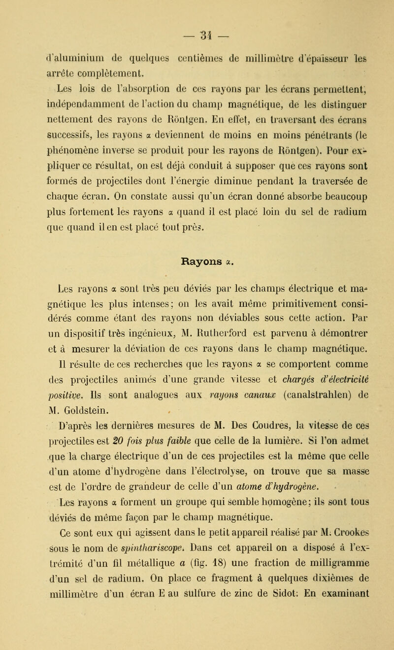 d'aluminium de quelques centièmes de millimètre d'épaisseur les arrête complètement. Les lois de l'absorption de ces rayons par les écrans permettent, Indépendamment de l'action du champ magnétique, de les distinguer nettement des rayons de Rôntgen. En effet, en traversant des écrans successifs, les rayons a deviennent de moins en moins pénétrants (le phénomène inverse se produit pour les rayons de Rontgen). Pour ex- pliquer ce résultat, on est déjà conduit à supposer que ces rayons sont formés de projectiles dont l'énergie diminue pendant la traversée de chaque écran. On constate aussi qu'un écran donné absorbe beaucoup plus fortement les rayons a quand il est placé loin du sel de radium que quand il en est placé tout prè^. Rayons a. Les rayons a sont très peu déviés par les champs électrique et ma- gnétique les plus intenses; on les avait même primitivement consi- dérés comme étant des rayons non dé viables sous cette action. Par un dispositif très ingénieux, M. Rutherford est parvenu à démontrer et à mesurer la déviation de ces rayons dans le champ magnétique. Il résulte de ces recherches que les rayons a se comportent comme des projectiles animés d'une grande vitesse et chargés d'électricité positive. Ils sont analogues aux rayons canaux (canalstrahlen) de M. Goldstein. D'après les dernières mesures de M. Des Coudres, la vitesse de ces projectiles est 20 fois plus faible que celle de la lumière. Si l'on admet que la charge électrique d'un de ces projectiles est la même que celle d'un atome d'hydrogène dans l'électrolyse, on trouve que sa masse est de l'ordre de grandeur de celle d'un atome d'hydrogène. Les rayons a forment un groupe qui semble homogène; ils sont tous déviés de même façon par le champ magnétique. Ce sont eux qui agissent dans le petit appareil réalisé par M; Crookes sous le nom de spinthariscope. Dans cet appareil on a disposé à l'ex- trémité d'un fil métaUique a (fig. 18) une fraction de milligramme d'un sel de radium. On place ce fragment à quelques dixièmes de millimètre d'un écran E au sulfure de zinc de Sidot; En examinant