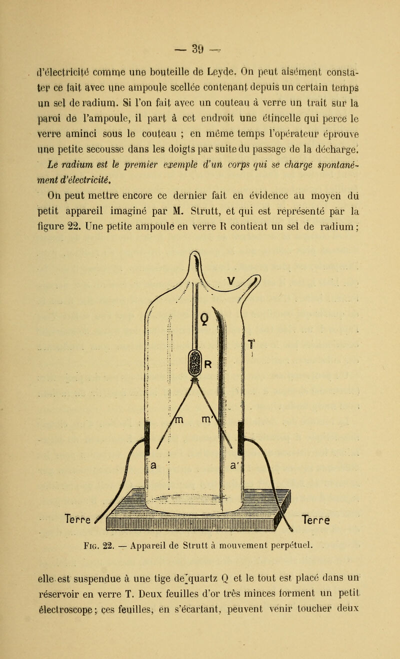 d'électricité coraiï^e une bouteille de Leyde. On peut alsérnent consta- ter ce fait avec une ampoule scellée contenant depuis un certain temps un sel de radium. Si l'on fait avec un couteau à verre un trait sur la paroi de l'ampoule, il part à cet endroit une étincelle qui perce le verre aminci sous le couteau ; en même temps l'opérateur éprouve une petite secousse dans les doigts par suite du passage de la déchargea Le radium est le premier exemiple d'un corps qui se charge spontané^ ment d'électricité. On peut mettre encore ce dernier fait en évidence au moyen dii petit appareil imaginé par M. Strutt, et qui est représenté par la figure 22. Une petite ampoule en verre R contient un sel de radium ; Te rre Terre FiG. 22. — Appareil de Strutt à mouvement perpétuel. elle est suspendue à une tige de^^quartz Q et le tout est placé dans un réservoir en verre T. Deux feuilles d'or très minces forment un petit êlectroscope ; ces feuilles, en s'écartant, peuvent venir toucher deux