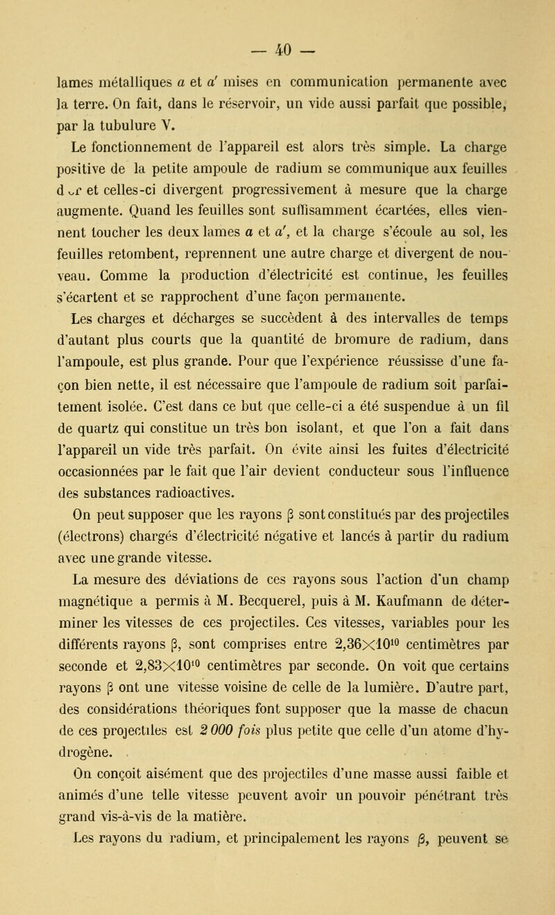 lames métalliques a et a' mises en communication permanente avec la terre. On fait, dans le réservoir, un vide aussi parfait que possible, par la tubulure Y. Le fonctionnement de l'appareil est alors très simple. La charge positive de la petite ampoule de radium se communique aux feuilles d v.r et celles-ci divergent progressivement à mesure que la charge augmente. Quand les feuilles sont suffisamment écartées, elles vien- nent toucher les deux lames a et a\ et la charge s'écoule au sol, les feuilles retombent, reprennent une autre charge et divergent de nou- veau. Gomme la production d'électricité est continue, les feuilles s'écartent et se rapprochent d'une façon permanente. Les charges et décharges se succèdent à des intervalles de temps d'autant plus courts que la quantité de bromure de radium, dans l'ampoule, est plus grande. Pour que l'expérience réussisse d'une fa- çon bien nette, il est nécessaire que l'ampoule de radium soit parfai- tement isolée. C'est dans ce but que celle-ci a été suspendue à un fil de quartz qui constitue un très bon isolant, et que l'on a fait dans l'appareil un vide très parfait. On évite ainsi les fuites d'électricité occasionnées par le fait que l'air devient conducteur sous l'influence des substances radioactives. On peut supposer que les raj^ons (3 sont constitués par des projectiles (électrons) chargés d'électricité négative et lancés à partir du radium avec une grande vitesse. La mesure des déviations de ces rayons sous l'action d'un champ magnétique a permis à M. Becquerel, puis à M. Kaufmann de déter- miner les vitesses de ces projectiles. Ces vitesses, variables pour les différents rayons [3, sont comprises entre 2,36x101^ centimètres par seconde et 2,83x10'^ centimètres par seconde. On voit que certains rayons p ont une vitesse voisine de celle de la lumière. D'autre part, des considérations théoriques font supposer que la masse de chacun de ces projectiles est 2 000 fois plus petite que celle d'un atome d'hy- drogène. On conçoit aisément que des projectiles d'une masse aussi faible et animés d'une telle vitesse peuvent avoir un pouvoir pénétrant très grand vis-à-vis de la matière. Les rayons du radium, et principalement les rayons ^, peuvent se