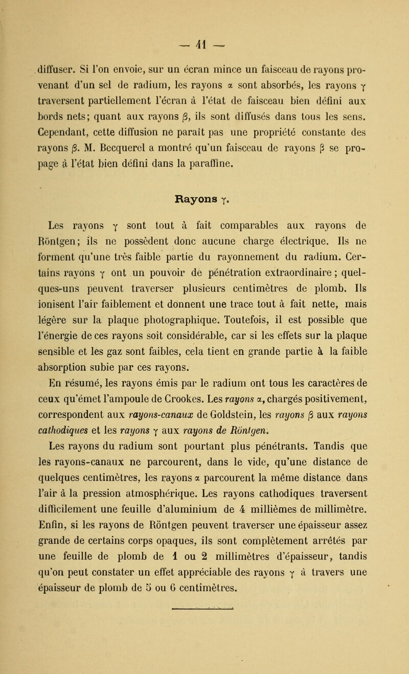 diffuser. Si l'on envoie, sur un écran mince un faisceau de rayons pro- venant d'un sel de radium, les rayons a sont absorbés, les rayons y traversent partiellement l'écran à l'état de faisceau bien défini aux bords nets; quant aux rayons ^, ils sont diffusés dans tous les sens. Cependant, cette diffusion ne paraît pas une propriété constante des rayons /3. M. Becquerel a montré qu'un faisceau de rayons [3 se pro- page à l'état bien défini dans la parafiine. Rayons y» Les rayons y sont tout à fait comparables aux rayons de Rônlgen; ils ne possèdent donc aucune charge électrique. Ils ne forment qu'une très faible partie du rayonnement du radium. Cer- tains rayons y ont un pouvoir de pénétration extraordinaire ; quel- ques-uns peuvent traverser plusieurs centimètres de plomb. Ils ionisent l'air faiblement et donnent une trace tout à fait nette, mais légère sur la plaque photographique. Toutefois, il est possible que l'énergie de ces rayons soit considérable, car si les effets sur la plaque sensible et les gaz sont faibles, cela tient en grande partie à la faible absorption subie par ces rayons. En résumé, les rayons émis par le radium ont tous les caractères de ceux qu'émet l'ampoule de Crookes. Les rayons a, chargés positivement, correspondent aux rayons-canaux de Goldstein, les rayons /3 aux rayons cathodiques et les rayons y aux rayons de RÔntgen. Les rayons du radium sont pourtant plus pénétrants. Tandis que les rayons-canaux ne parcourent, dans le vide, qu'une distance de quelques centimètres, les rayons a parcourent la même distance dans l'air à la pression atmosphérique. Les rayons cathodiques traversent difficilement une feuille d'aluminium de 4 millièmes de miUimètre. Enfin, si les rayons de Rôntgen peuvent traverser une épaisseur assez grande de certains corps opaques, ils sont complètement arrêtés par une feuille de plomb de 1 ou 2 millimètres d'épaisseur, tandis qu'on peut constater un effet appréciable des rayons y à travers une épaisseur de plomb de 5 ou 6 centimètres.