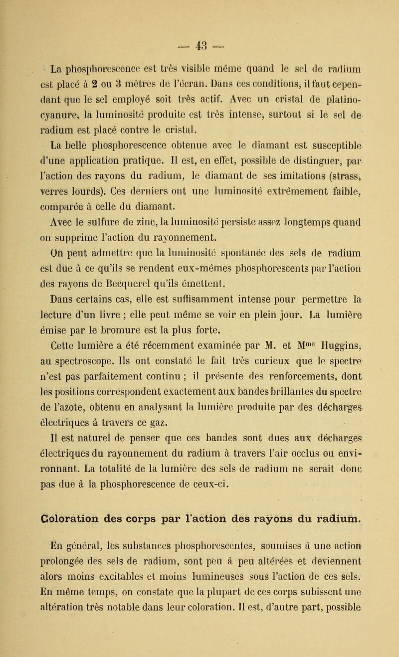 La phosphorescence est très visible même quand le sel de radium est placé ù 2 ou 3 mètres de l'écran. Dans ces conditions, il faut cepen- dant que le sel employé soit très actif. Avec un cristal de platino- cyanure, la luminosité produite est très intense, surtout si le sel de radium est placé contre le cristal. La belle phosphorescence obtenue avec le diamant est susceptible d'une application pratique. Il est, en effet, possible de distinguer, par l'action des rayons du radium, le diamant de ses imitations (strass^ verres lourds). Ces derniers ont une luminosité extrêmement faible, comparée à celle du diamant. Avec le sulfure de zinc, la luminosité persiste assez longtemps quand on supprime l'action du rayonnement. On peut admettre que la luminosité spontanée des sels de radium est due à ce qu'ils se rendent eux-mêmes phosphorescents par l'action des rayons de Becquerel qu'ils émettent. Dans certains cas, elle est suffisamment intense pour permettre la lecture d'un livre ; elle peut même se voir en plein jour. La lumière émise par le bromure est la plus forte. Cette lumière a été récemment examinée par M. et M^^ Huggins, au spectroscope. Ils ont constaté le fait très curieux que le spectre n'est pas parfaitement continu ; il présente des renforcements, dont les positions correspondent exactement aux bandes brillantes du spectre de l'azote, obtenu en analysant la lumière produite par des décharges électriques à travers ce gaz. Il est naturel de penser que ces bandes sont dues aux décharges électriques du rayonnement du radium à travers l'air occlus ou envi- ronnant. La totalité de la lumière des sels de radium ne serait donc pas due à la phosphorescence de ceux-ci. Coloration des corps par l'action des rayons du radium. En général, les substances phosphorescentes, soumises à une action prolongée des sels de radium, sont peu à peu altérées et deviennent alors moins excitables et moins lumineuses sous l'action de ces sels. En même temps, on constate que la plupart de ces corps subissent une altération très notable dans leur coloration. Il est, d'autre part, possible
