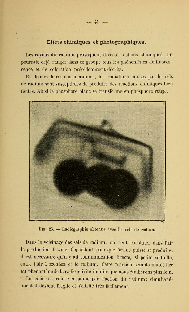 4,^ Effets chimiques et photographiques. Les rayons du radium provoquent diverses actions chimiques. On pourrait déjà ranger dans ce groupe tous les pliénomènes de fluores- cence et de coloration précédemment décrits. En dehors de ces considérations, les radiations émises par les sels de radium sont susceptibles de produire des réactions chimiques bien nettes. Ainsi le phosphore blanc se transforme en phosphore rouge. jHB^^m^^ ^^?; J H^^^ ;s>k^^^nK, FiG. 23. — Radiographie obtenue avec les sels de radium. Dans le voisinage des sels de radium, on peut constater dans l'air la production d'ozone. Cependant, pour que l'ozone puisse se produire, il est nécessaire qu'il y ait communication directe, si petite soit-elle, entre l'air à ozoniser et le radium. Cette réaction semble plutôt liée au phénomène de la radioactivité induite que nous étudierons plus loin. Le papier est coloré en jaune par l'action du radmm ; simultané- ment il devient fragile et s'effrite très facilement.