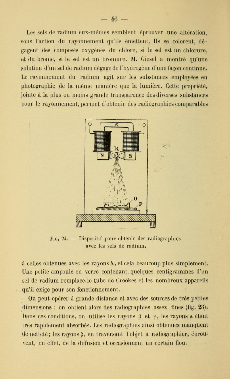 — 40 -^ Les sels de radium eux-mêmes semblent éprouver une altération, sous l'action du rayonnement qu'ils émettent. Ils se colorent, dé- gagent des composés oxygénés du chlore, si le sel est un chlorure, et du brome, si le sel est un bromure. M. Giesel a montré qu'une solution d'un sel de radium dégage de l'hydrogène d'une façon continue. Le rayonnement du radium agit sur les substances employées en photographie de la même manière que la lumière. Cette propriété, jointe à la plus ou moins grande transparence des diverses substances pour le rayonnement, permet d'obtenir des radiographies comparables FiG. 24. — Dispositif pour obtenir des radiographies avec les sels de radium. à celles obtenues avec les rayonsX, et cela beaucoup plus simplement. Une petite ampoule en verre contenant, quelques centigrammes d'un sel de radium remplace le tube de Crookes et les nombreux appareils , qu'il exige pour son fonctionnement. Oa peut opérer à grande distance et avec des sources de très petites dimensions : on obtient alors des radiographies assez fines (fig. 23)4 Dans ces Conditions^ on utilise les rayons [3 et Yj les rayons « étant très rapidement absorbés. Les radiographies ainsi obtenues manquent de netteté; les rayons (3, en traversant l'objet à radiographierj éproU- venti en effet, de la diffusion et occasionnent un certain floui