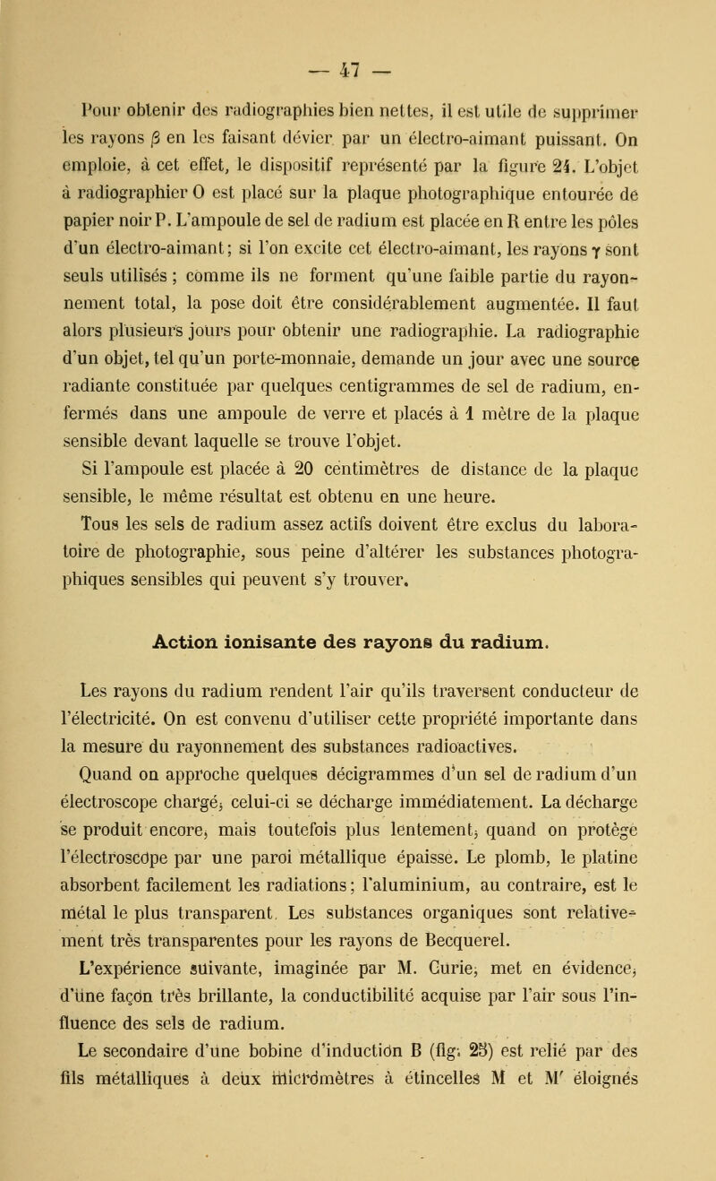 Pour obtenir des radiographies bien nettes, il est utile de supprimer les rayons /3 en les faisant dévier par un électro-aimant puissant. On emploie, à cet effet, le dispositif représenté par la figure 24. L'objet à radiographier 0 est placé sur la plaque photographique entourée de papier noir P. L'ampoule de sel de radium est placée en R entre les pôles d'un électro-aimant; si l'on excite cet électro-aimant, les rayons y sont seuls utilisés ; comme ils ne forment qu'une faible partie du rayon- nement total, la pose doit être considérablement augmentée. Il faut alors plusieurs jours pour obtenir une radiographie. La radiographie d'un objet, tel qu'un porte-monnaie, demande un jour avec une source radiante constituée par quelques centigrammes de sel de radium, en- fermés dans une ampoule de verre et placés à 1 mètre de la plaque sensible devant laquelle se trouve l'objet. Si l'ampoule est placée à 20 centimètres de distance de la plaque sensible, le même résultat est obtenu en une heure. Tous les sels de radium assez actifs doivent être exclus du labora- toire de photographie, sous peine d'altérer les substances photogra- phiques sensibles qui peuvent s'y trouver. Action ionisante des rayons du radium. Les rayons du radium rendent l'air qu'ils traversent conducteur de l'électricité. On est convenu d'utiliser cette propriété importante dans la mesure du rayonnement des substances radioactives. Quand on approche quelques décigrammes d'un sel de radium d'un électroscope chargéj celui-ci se décharge immédiatement. La décharge se produit encore, mais toutefois plus lentementj quand on protège l'électroscdpe par une paroi métallique épaisse. Le plomb, le platine absorbent facilement les radiations ; l'aluminium, au contraire, est le métal le plus transparent, Les substances organiques sont relative- ment très transparentes pour les rayons de Becquerel. L'expérience suivante, imaginée par M. Gurie, met en évidence^ d'Une façon très brillante, la conductibilité acquise par l'air sous l'in- fluence des sels de radium. Le secondaire d'une bobine d'induction B (Agi 25) est relié par des fils métalliques à detix rtlici'dmètres à étincelles M et M' éloignés