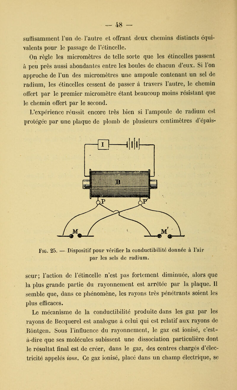 sulFisamment l'un de l'autre et offrant deux chemins distincts équi- valents pour le passage de l'étincelle. On règle les micromètres de telle sorte que les étincelles passent à peu près aussi abondantes entre les boules de chacun d'eux. Si l'on approche de l'un des micromètres une ampoule contenant un sel de radium, les étincelles cessent de passer à travers l'autre, le chemin offert par le premier micromètre étant beaucoup moins résistant que le chemin offert par le second. L'expérience réussit encore très bien si l'ampoule de radium est protégée par une plaque de plomb de plusieurs centimètres d'épais- r^]—^N'f—1 FiG. 25. — Dispositif pour vérifier la conductibilité donnée à l'air par les sels de radium. seur; l'action de l'étincelle n'est pas fortement diminuée, alors que la plus grande partie du rayonnement est arrêtée par la plaque. Il semble que, dans ce phénomène, les rayons très pénétrants soient les plus efficaces. Le mécanisme de la conductibilité produite dans les gaz par les rayons de Becquerel est analogue à celui qui est relatif aux rayons de Rôntgen. Sous l'influence du rayonnement, le gaz est ionisé, c'est- à-dire que ses molécules subissent une dissociation particulière dont le résultat final est de créer, dans le gaz, des centres chargés d'élec- tricité appelés ions. Ce gaz ionisé, placé dans un champ électrique, se