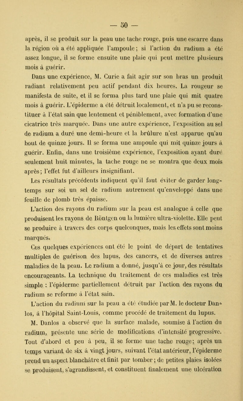 après, il se produit sur la peau une tache rouge, puis une escarre dans la région où a été appliquée l'ampoule ; si l'action du radium a été assez longue, il se forme ensuite une plaie qui peut mettre plusieurs mois à guérir. Dans une expérience, M. Curie a fait agir sur son bras un produit radiant relativement peu actif pendant dix heures. La rougeur se manifesta de suite, et il se forma plus tard une plaie qui mit quatre mois à guérir. L'épiderme a été détruit localement, et n'a pu se recons- tituer à l'état sain que lentement et péniblement, avec formation d'une cicatrice très marquée. Dans une autre expérience, l'exposition au sel de radium a duré une demi-heure et la brûlure n'est apparue qu'au bout de quinze jours. Il se forma une ampoule qui mit quinze jours à guérir. Enfin, dans une troisième expérience, l'exposition ayant duré seulement huit minutes, la tache rouge ne se montra que deux mois après; l'effet fut d'ailleurs insignifiant. Les résultats précédents indiquent qu'il faut éviter de garder long- temps sur soi un sel de radium autrement qu'enveloppé dans une feuille de plomb très épaisse. L'action des rayons du radium sur la peau est analogue à celle que produisent les rayons de Rôntgen ou la lumière ultra-violette. Elle peut se produire à travers des corps quelconques, mais les effets sont moins marqués» Ces quelques expériences ont été le point de départ de tentatives multiples de guérison des lupus, des cancers, et de diverses autres maladies de la peau. Le radium a donné, jusqu'à ce jour, des résultats encourageants. La technique du traitement de ces maladies est très simple : l'épiderme partiellement détruit par l'action des rayons du radium se reforme à l'état sain. L'action du radium sur la peau a été étudiée par M. le docteur l)an^ los, à l'hôpital Saint-Louis, comme procédé de traitement du lupus. M. Danlos a observé que la surface malade^ soumise à l'action du radium, présente une série de modifications d'intensité progressive. Tout d*abord et peu à peu, il se forme une tache rouge ; après un temps variant de six à vingt jours, suivant l'état antérieur, l'épiderme prend un aspect blanchâtre et finit par tomber ; de petites plaies isolées se produiâentj s'agrandissent, et constituent finalement une ulcération