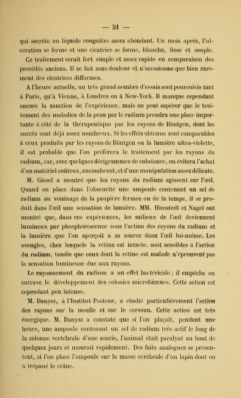 qui secrète un liquide rougeâtre assez abondant. Un mois après, riii- cération se ferme et une cicatrice se forme, blanche, lisse et souple. Ce traitement serait fort simple et assez rapide en comparaison des procédés anciens. 11 se fait sans douleur et n'occasionne que bien rare- ment des cicatrices difformes. A l'heure actuelle, un très grand nombre d'essais sont poursuiA'is tant à Paris, qu'à Vienne, à Londres ou à New-York. Il manque cependant encore la sanction de l'expérience, mais on peut espérer que le trai- tement des maladies de la peau par le radium prendra une place impor- tante à côté de la thérapeutique par les rayons de Rôntgen, dont les succès sont déjà assez nombreux. Si les effets obtenus sont comparables à ceux produits par les rayons de Rôntgen ou la lumière ultra-violette, il est probable que l'on préférera le traitement par les rayons du radium, car, avec quelques décigrammes de substance, on évitera l'achat d'un matériel coûteux, encombrant, et d'une manipulation assez délicate. M. Giesel a montré que les rayons du radium agissent sur l'œil. Quand on place dans l'obscurité une ampoule contenant un sel de radium au voisinage de la paupière fermée ou de la tempe, il se pro- duit dans l'œil une sensation de lumière. MM. Himstedt et Nagel ont montré que, dans ces expériences, les miheux de l'œil deviennent lumineux par phosphorescence sous l'action des rayons du radium et la lumière que l'on aperçoit a sa source dans l'œil lui-même. Les aveugles, chez lesquels la rétine est intacte, sont sensibles à l'action du radium, tandis que ceux dont la rétine est malade n'éprouveM pas la sensation lumineuse due aux rayons. Le rayonnement du radium a un effet bactéricide ; il empêche ou entrave le développement des colonies microbiennes. Cette action est cependant peu intense. M. Danysz, à l'Institut Pasteur, a étudié particulièrement l'aetioR des rayons sur la moelle et sur le cerveau. Cette action est très énergique. M. Danysz a constaté que si l'on plaçait, pendant une heiire, iine ampoule contenant un sel de radium très actif le long de la colonne vertébrale d'une souris, l'animal était paralysé au bout de quelques jours et mourait rapidement. Des faits analogues se présen- tent, si l'on place l'ampoule sur la masse cérébrale d'un lapin dont on a trépané le crâne.