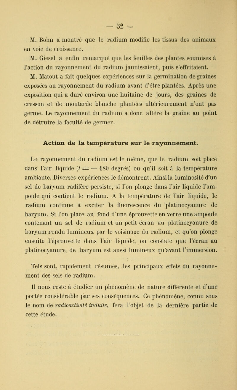 M. Bohn a montré que le radium modifie les tissus des animaux en voie de croissance. M. Giesel a enfin remarqué que les feuilles des plantes soumises à l'action du rayonnement du radium jaunissaient, puis s'effritaient. M. Matout a fait quelques expériences sur la germination de graines exposées au rayonnement du radium avant d'être plantées. Après une exposition qui a duré environ une huitaine de jours, des graines de cresson et de moutarde blanche plantées ultérieurement n'ont pas germé. Le rayonnement du radium a donc altéré la graine au point de détruire la faculté de germer. Action de la température sur le rayonnement. Le rayonnement du radium est le même, que le radium soit placé dans l'air liquide {t = — i80 degrés) ou qu'il soit à la température ambiante. Diverses expériences le démontrent. Ainsi la luminosité d'un sel de baryum radifère persiste, si l'on plonge dans l'air liquide l'am- poule qui contient le radium. A la température de l'air liquide, le radium continue à exciter la fluorescence du platinocyanure de baryum. Si l'on place au fond d'une éprouvette en verre une ampoule contenant un sel de radium et un petit écran au platinocyanure de baryum rendu lumineux par le voisinage du radium, et qu'on plonge ensuite l'éprouvette dans l'air liquide, on constate que l'écran au platinocyanure de baryum est aussi lumineux qu'avant l'immersion. Tels sont, rapidement résumés, les principaux effets du rayonne- ment des sels de radium. 11 nous reste à étudier un phénomène de nature différente et d'une portée considérable par ses conséquences. Ce phénomène, connu sous le nom de radioactivité induite, fera l'objet de la dernière partie de cette étude.