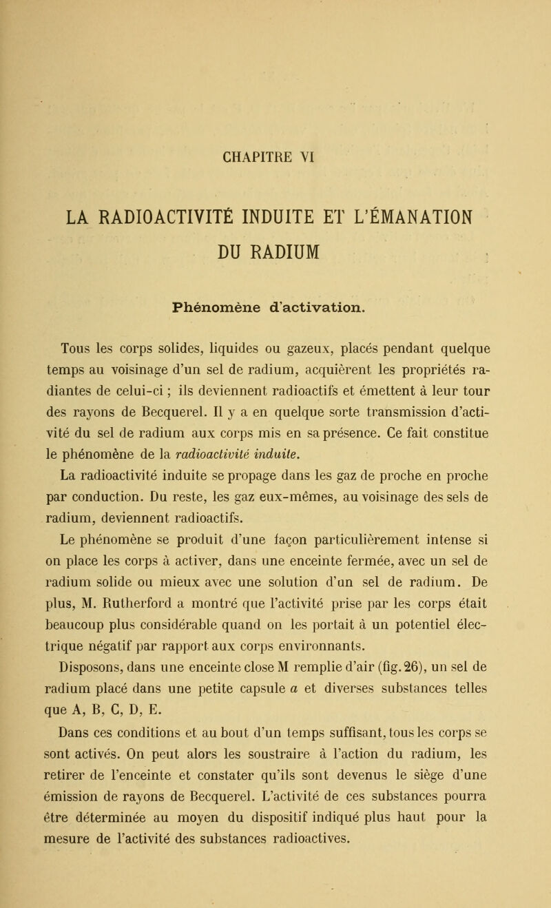 LA RADIOACTIVITÉ INDUITE ET L'ÉMANATION DU RADIUM Phénomène d'activation. Tous les corps solides, liquides ou gazeux, placés pendant quelque temps au voisinage d'un sel de radium, acquièrent les propriétés ra- diantes de celui-ci ; ils deviennent radioactifs et émettent à leur tour des rayons de Becquerel. Il y a en quelque sorte transmission d'acti- vité du sel de radium aux corps mis en sa présence. Ce fait constitue le phénomène de la radioactivité induite. La radioactivité induite se propage dans les gaz de proche en proche par conduction. Du reste, les gaz eux-mêmes, au voisinage des sels de radium, deviennent radioactifs. Le phénomène se produit d'une façon particulièrement intense si on place les corps à activer, dans une enceinte fermée, avec un sel de radium solide ou mieux avec une solution d'un sel de radium. De plus, M. Rutherford a montré que l'activité prise par les corps était beaucoup plus considérable quand on les portait à un potentiel élec- trique négatif par rapport aux corps environnants. Disposons, dans une enceinte close M remplie d'air (fig.26), un sel de radium placé dans une petite capsule a et diverses substances telles que A, B, C, D, E. Dans ces conditions et au bout d'un temps suffisant, tous les corps se sont activés. On peut alors les soustraire à l'action du radium, les retirer de l'enceinte et constater qu'ils sont devenus le siège d'une émission de rayons de Becquerel. L'activité de ces substances pourra être déterminée au moyen du dispositif indiqué plus haut pour la mesure de l'activité des substances radioactives.