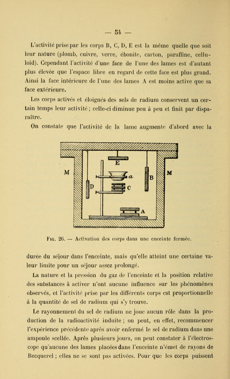 — 1)4 — L'activité prise par les corps B, C, D, E est la même quelle que soit leur nature (plomb, cuivre, verre, ébonite, carton, paraffine, cellu- loïd). Cependant l'activité d'une face de l'une des lames est d'autant plus élevée que l'espace libre en regard de cette face est plus grand. Ainsi la face intérieure de l'une des lames A est moins active que sa face extérieure. Les corps activés et éloignés des sels de radium conservent un cer- tain temps leur activité ; celle-ci diminue peu à peu et finit par dispa- raître. On constate que l'activité de la lame augmente d'abord avec la FiG, 26. — Activation des corps dans une enceinte fermée. durée du séjour dans l'enceinte, mais qu'elle atteint une certaine va- leur limite pour un séjour assez prolongé. La nature et la pression du gaz de l'enceinte et la position relative des substances à activer n'ont aucune influence sur les phénomènes observés, et l'activité prise par les différents corps est proportionnelle à la quantité de sel de radium qui s'y trouve. Le rayonnement du sel de radium ne joue aucun rôle dans la pro- duction de la radioactivité induite ; on peut, en effet, recommencer l'expérience précédente après avoir enfermé le sel de radium dans une ampoule scellée. Après plusieurs jours, on peut constater à l'électros- cope qu'aucune des lames placées dans l'enceinte n'émet de rayons de Becquerel ; elles ne se sont pas activées. Pour que les corps puissent