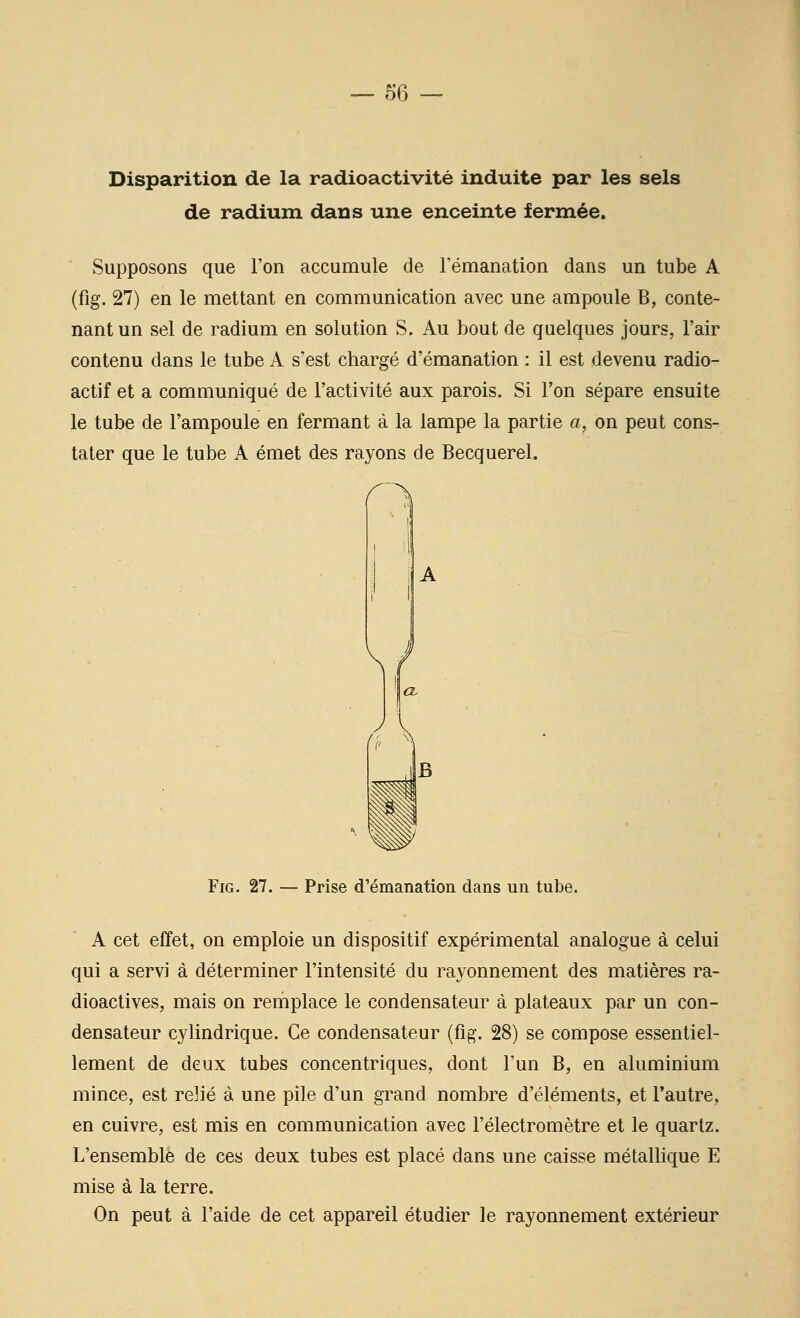 Disparition de la radioactivité induite par les sels de radium dans une enceinte fermée. Supposons que l'on accumule de Fémanation dans un tube A (fig. 27) en le mettant en communication avec une ampoule B, conte- nant un sel de radium en solution S. Au bout de quelques jours, l'air contenu dans le tube A s'est chargé d'émanation : il est devenu radio- actif et a communiqué de l'activité aux parois. Si l'on sépare ensuite le tube de l'ampoule en fermant à la lampe la partie a, on peut cons- tater que le tube A émet des rayons de Becquerel. Fig. 27. — Prise d'émanation dans un tube. A cet effet, on emploie un dispositif expérimental analogue à celui qui a servi à déterminer l'intensité du rayonnement des matières ra- dioactives, mais on remplace le condensateur à plateaux par un con- densateur cylindrique. Ce condensateur (fig. 28) se compose essentiel- lement de deux tubes concentriques, dont l'un B, en aluminium mince, est reJié à une pile d'un grand nombre d'éléments, et l'autre, en cuivre, est mis en communication avec l'électromètre et le quartz. L'ensemble de ces deux tubes est placé dans une caisse métallique E mise à la terre. On peut à l'aide de cet appareil étudier le rayonnement extérieur