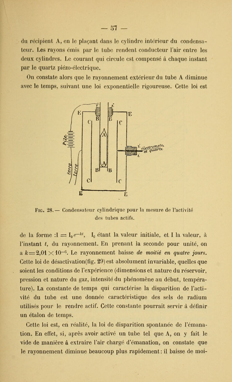 du récipient A, en le plaçant dans le cylindre intérieur du condensa- teur. Les rayons émis par le tube rendent conducteur l'air entre les deux cylindres. Le courant qui circule est compensé à chaque instant par le quartz piézo-électrique. On constate alors que le rayonnement extérieur du tube A diminue avec le temps, suivant une loi exponentielle rigoureuse. Cette loi est 11 A w ,jmèff^ FiG. 28.— Condensateur cylindrique pour la mesure de l'activité des tubes actifs. de la forme :I = \e-^^, lo étant la valeur initiale, et I la valeur, à l'instant t, du rayonnement. En prenant la seconde pour unité, on a A; = 2,01 XlO-s. Le rayonnement baisse de moitié en quatre jours. Cette loi de désactivation(fig. 29) est absolument invariable, quelles que soient les conditions de l'expérience (dimensions et nature du réservoir, pression et nature du gaz, intensité du phénomène au début, tempéra- ture). La constante de temps qui caractérise la disparition de l'acti- vité du tube est une donnée caractéristique des sels de radium utilisés pour le rendre actif. Cette constante pourrait servir à définir un étalon de temps. Cette loi est, en réalité, la loi de disparition spontanée de l'émana- tion. En effet, si, après avoir activé un tube tel que A, on y fait le vide de manière à extraire l'air chargé d'émanation, on constate que le rayonnement diminue beaucoup plus rapidement : il baisse de moi-