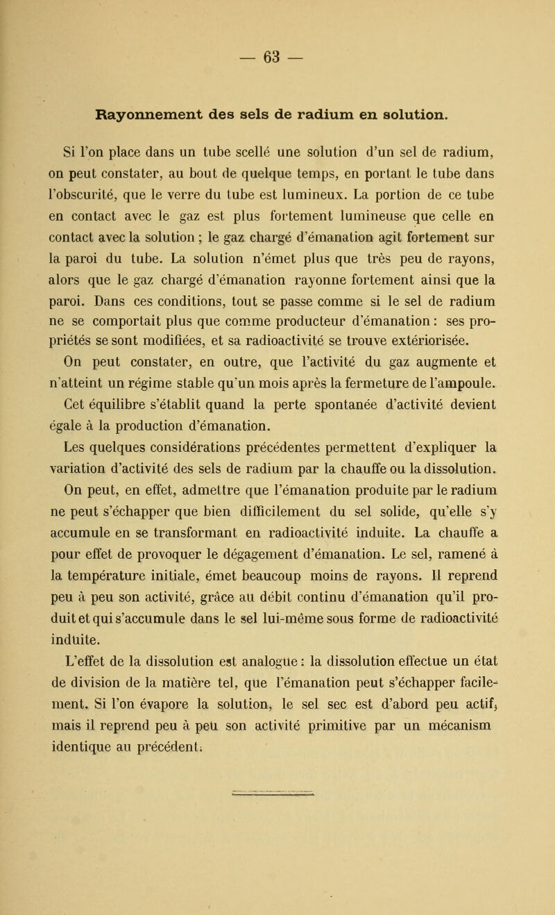 Rayonnement des sels de radium en solution. Si l'on place dans un tube scellé une solution d'un sel de radium, on peut constater, au bout de quelque temps, en portant le tube dans l'obscurité, que le verre du tube est lumineux. La portion de ce tube en contact avec le gaz est plus fortement lumineuse que celle en contact avec la solution ; le gaz chargé d'émanation agit fortement sur la paroi du tube. La solution n'émet plus que très peu de rayons, alors que le gaz chargé d'émanation rayonne fortement ainsi que la paroi. Dans ces conditions, tout se passe comme si le sel de radium ne se comportait plus que com^me producteur d'émanation : ses pro- priétés se sont modifiées, et sa radioactivité se trouve extériorisée. On peut constater, en outre, que l'activité du gaz augmente et n'atteint un régime stable qu'un mois après la fermeture de l'ampoule. Cet équihbre s'établit quand la perte spontanée d'activité devient égale à la production d'émanation. Les quelques considérations précédentes permettent d'expliquer la variation d'activité des sels de radium par la chauffe ou la dissolution. On peut, en effet, admettre que l'émanation produite par le radium ne peut s'échapper que bien difQcilement du sel sohde, qu'elle s'y accumule en se transformant en radioactivité induite. La chauffe a pour effet de provoquer le dégagement d'émanation. Le sel, ramené à la température initiale, émet beaucoup moins de rayons. Il reprend peu à peu son activité, grâce au débit continu d'émanation qu'il pro- duit et qui s'accumule dans le sel lui-même sous forme de radioactivité induite. L'effet de la dissolution est analogue : la dissolution effectue un état de division de la matière tel, qUe l'émanation peut s'échapper facile- ment. Si l'on évapore la solution, le sel sec est d'abord peu actifs mais il reprend peu à peu son activité primitive par un mécanism identique au précédenti