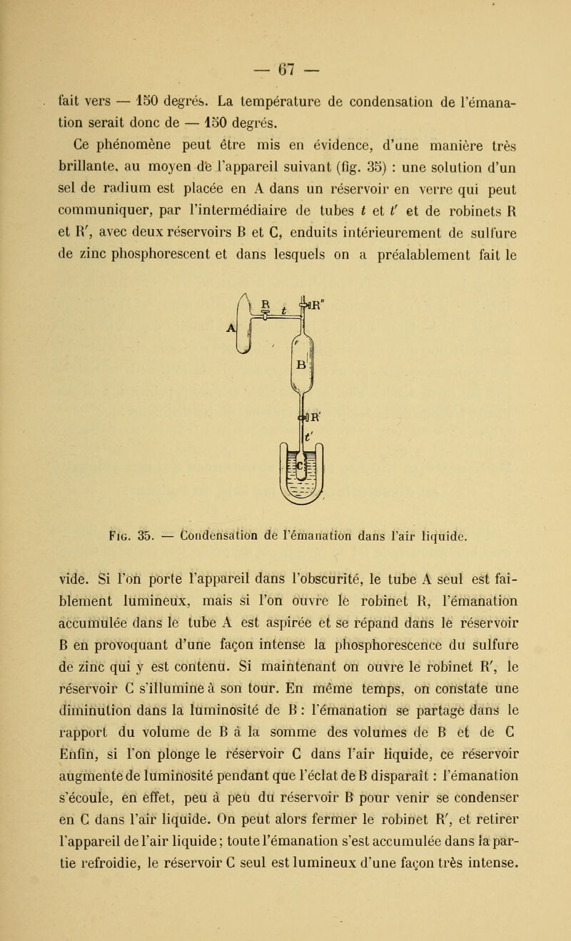 fait vers — 150 degrés. La température de condensation de l'émana- tion serait donc de — loO degrés. Ce phénomène peut être mis en évidence, d'une manière très brillante, au moyen de l'appareil suivant (fig. 35) : une solution d'un sel de radium est placée en A dans un réservoir en verre qui peut communiquer, par l'intermédiaire de tubes t et i' et de robinets R et R', avec deux réservoirs R et C, enduits intérieurement de sulfure de zinc phosphorescent et dans lesquels on a préalablement fait le Fjg. 35. — Condensation de Témanation dans l'air liquide. vide. Si l'on porte l'appareil dans l'obscurité, le tube A seul est fai- blement lumineux, mais si l'on ouvre le robinet R, l'énianation accumulée dans le tube A est aspirée et se répand dans le réservoir R en provoquant d'une façon intense la phosphorescence du sulfure de zinc qui y est conténti. Si ùiaîntenant on ouvre le robinet R', le réservoir G s'illumine à son tour. En même temps, on constate une diminution dans la luminosité de R : l'émanation se partage dans le rapport du volume de R à la somme des volumes de R et de G Enfin, si l'on plonge le réservoir G dans l'air liquide, ce réservoir augmente de luminosité pendant que l'éclat de R disparait : l'émanation s'écoule, en effet, peu à peu du réservoir R pour venir se condenser en G dans l'air liquide. On peut alors fermer le robinet R', et retirer l'appareil de l'air liquide ; toute l'émanation s'est accumulée dans la par- tie refroidie, le réservoir G seul est lumineux d'une façon très intense.