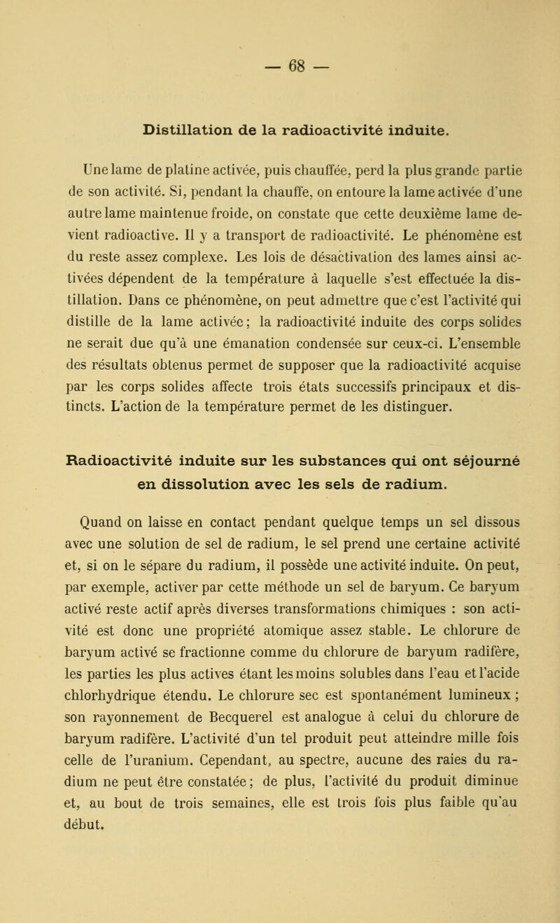 Distillation de la radioactivité induite. Une lame de plaline activée, puis chauffée, perd la plus grande partie de son activité. Si, pendant la chauffe, on entoure la lame activée d'une autre lame maintenue froide, on constate que cette deuxième lame de- vient radioactive. Il y a transport de radioactivité. Le phénomène est du reste assez complexe. Les lois de désactivation des lames ainsi ac- tivées dépendent de la température à laquelle s'est effectuée la dis- tillation. Dans ce phénomène, on peut admettre que c'est l'actinté qui distille de la lame activée ; la radioactivité induite des corps solides ne serait due qu'à une émanation condensée sur ceux-ci. L'ensemble des résultats obtenus permet de supposer que la radioactivité acquise par les corps solides affecte trois états successifs principaux et dis- tincts. L'action de la température permet de les distinguer. Radioactivité induite sur les substances qui ont séjourné en dissolution avec les sels de radium. Quand on laisse en contact pendant quelque temps un sel dissous avec une solution de sel de radium, le sel prend une certaine activité et, si on le sépare du radium, il possède une activité induite. On peut, par exemple, activer par cette méthode un sel de baryum. Ce baryum activé reste actif après diverses transformations chimiques : son acti- vité est donc une propriété atomique assez stable. Le chlorure de baryum activé se fractionne comme du chlorure de baryum radifère, les parties les plus actives étant les moins solublesdans l'eau et l'acide chlorhydrique étendu. Le chlorure sec est spontanément lumineux ; son rayonnement de Becquerel est analogue à celui du chlorure de baryum radifère. L'activité d'un tel produit peut atteindre mille fois celle de l'uranium. Cependant, au spectre, aucune des raies du ra- dium ne peut être constatée ; de plus, l'activité du produit diminue et, au bout de trois semaines, elle est trois fois plus faible qu'au début.