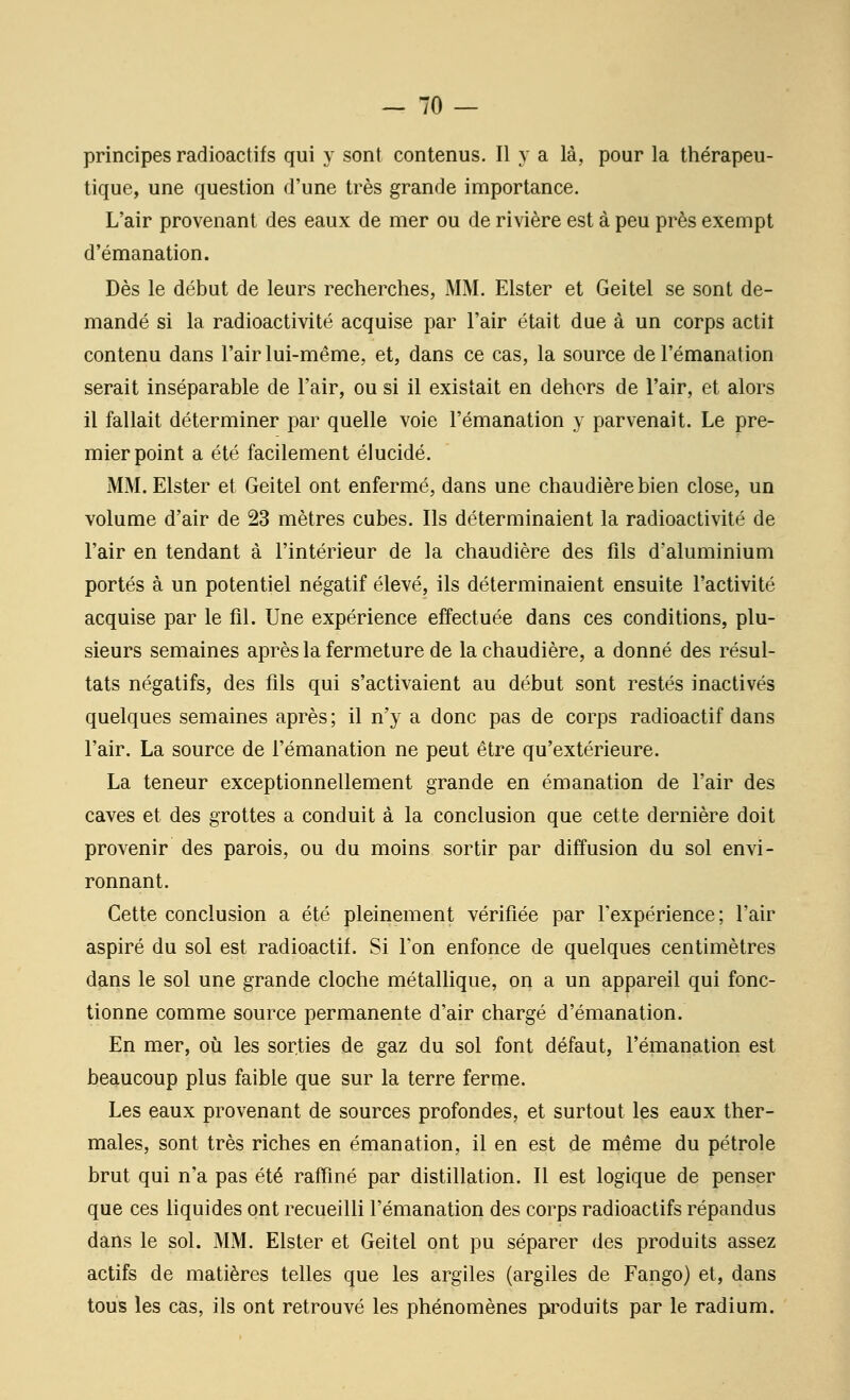 principes radioactifs qui y sont contenus. Il va là, pour la thérapeu- tique, une question d'une très grande importance. L'air provenant des eaux de mer ou de rivière est à peu près exempt d'émanation. Dès le début de leurs recherches, MM. Elster et Geitel se sont de- mandé si la radioactivité acquise par l'air était due à un corps actit contenu dans l'air lui-même, et, dans ce cas, la source de l'émanation serait inséparable de l'air, ou si il existait en dehors de l'air, et alors il fallait déterminer par quelle voie l'émanation y parvenait. Le pre- mier point a été facilement élucidé. MM. Elster et Geitel ont enfermé, dans une chaudière bien close, un volume d'air de 23 mètres cubes. Ils déterminaient la radioactivité de l'air en tendant à l'intérieur de la chaudière des fils d'aluminium portés à un potentiel négatif élevé, ils déterminaient ensuite l'activité acquise par le fil. Une expérience effectuée dans ces conditions, plu- sieurs semaines après la fermeture de la chaudière, a donné des résul- tats négatifs, des fils qui s'activaient au début sont restés inactivés quelques semaines après ; il n'y a donc pas de corps radioactif dans l'air. La source de l'émanation ne peut être qu'extérieure. La teneur exceptionnellement grande en émanation de l'air des caves et des grottes a conduit à la conclusion que cette dernière doit provenir des parois, ou du moins sortir par diffusion du sol envi- ronnant. Cette conclusion a été pleinement vérifiée par l'expérience; l'air aspiré du sol est radioactif. Si l'on enfonce de quelques centimètres dans le sol une grande cloche métalhque, on a un appareil qui fonc- tionne comme source permanente d'air chargé d'émanation. En mer, où les sorties de gaz du sol font défaut, l'émanation est beaucoup plus faible que sur la terre ferme. Les eaux provenant de sources profondes, et surtout les eaux ther- males, sont très riches en émanation, il en est de même du pétrole brut qui n'a pas été raffiné par distillation. Il est logique de penser que ces liquides ont recueilli l'émanation des corps radioactifs répandus dans le sol. MM. Elster et Geitel ont pu séparer des produits assez actifs de matières telles que les argiles (argiles de Fango) et, dans tous les cas, ils ont retrouvé les phénomènes produits par le radium.