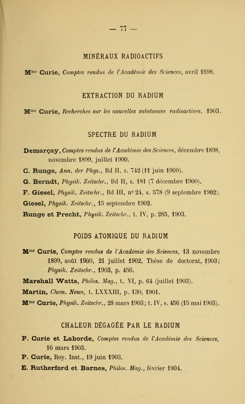 — 7 — MINÉRAUX RADIOACTIFS ]y[me Curie, Comptes rendus de l'Académie des Sciences, avril 1898. EXTRACTION DU RADIUM M'^ Curie, Recherches sur les nouvelles substances radioactives. 1903. SPECTRE DU RADIUM Demarçay, Comptes rendus de l'Académie des Sciences, décembre 1898, novembre 1899, juillet 1900. G. Runge, Ann. der Phys., Bd II, s. 742 (11 juin 1900). G. Berndt, Physik. Zeitschr., Bd II, s. 181 (7 décembre 1900). F. Giesel, Physik. Zeitschr., Bd III, n^U, s. 578 (9 septembre 1902). Giesel, Physik. Zeitschr., 15 septembre 1902. Runge et Precht, Physik. Zeitschr., t. IV, p. 285, 1903. POIDS ATOMIQUE DU RADIUM imme Curie, Comptes rendus de l'Académie des Sciences, 13 novembre 1899, août 1900, 21 juillet 1902, Thèse de doctorat, 1903; Physik. Zeitschr., 1903, p. 456. Marshall Watts, Philos. Mag., t. VI, p. 64 (juillet 1903). Martin, Chem. News, t. LXXXIII, p. 130, 1901. Mme Curie, Physik. Zeitschr., 28 mars 1903; t. IV, s. 456 (15 mai 1903). CHALEUR DÉGAGÉE PAR LE RADIUM P. Curie et Laborde, Comptes rendus de l'Académie des Sciences, 16 mars 1903. P. Curie, Roy, Inst., 19 juin 1903.