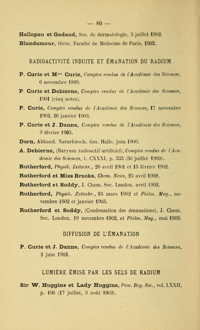 Hallopau et Gadaud, Soc. de dermatologie, 3 juillet 1902. Blandamour, thèse, Faculté de Médecine de Paris, 1902. RADIOACTIVITÉ INDUITE ET ÉMANATION DU RADIUM P. Curie et M'^ Curie, Comptes rendus de VAcadémie des Sciences, 6 novembre 1899. P. Curie et Debierne, Comptes rendus de l'Académie des Sciences, 1901 (cinq notes). P. Curie, Comptes rendus de rAcadémie des Sciences, 17 novembre 1902, 26 janvier 1903. P. Curie et J. Danne, Comptes rendus de l'Académie des Sciences, 9 février 1903. Dorn, Abhand. Naturforsch. Ges. Halle, juin 1900. A. Debierne, (Baryum radioactif artificiel), Comptes rendus de l'Aca- démie des Sciences, t. CXXXI, p. 333 (30 juillet 1900). Rutherford, Physik. Zeitschr., 20 avril 1901 et 15 février 1902. Rutherford et Miss Brooks, Chem. News, 25 avril 1902. Rutherford et Soddy, J. Chem. Soc. London, avril 1902. Rutherford, Physik. Zeitschr,, 15 mars 1902 et Philos. Mog., no- vembre 1902 et janvier 1903. Rutherford et Soddy, (Condensation des émanations), J. Chem. Soc. London, 19 novembre 1902, et Philos, Mag., mai 1903. DIFFUSION DE L'ÉMANATION P. Curie et J. Danne, Comptes rendus de l'Académie des Sciences, 2 juin 1903. LUMIÈRE ÉMISE PAR LES SELS DE RADIUM Sir W. Huggins et Lady Huggins, Proc. Roy. Soc, vol. LXXII, p. i96 (17 juillet, 5 août 1903).