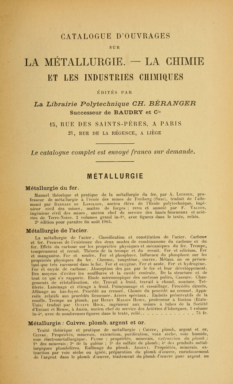 CATALOGUE D^OUVRAGES SUR LA MÉTALLURGIE. — LA CHIMIE ET LES INDUSTRIES CHIMIQUES ÉDITÉS PAR La Librairie Polytechnique CH. BÉRANGER Successeur de BAUDRY et C'^^ 15, RUE DES SAINTS-PÈRES, A PARIS 21, RUE DE LA RÉGENCE, A LIEGE Le catalogue complet est envoyé franco sw demande. MÉTALLURGIE Métallurgie du fer. Manuel théorique et pratique de la métallurgie du fer, par A. Ledebur, pro- fesseur de métallurgie à l'école des mines de Freiberg (Saxe), traduit de l'alle- mand par Barbary de Langlade, ancien élève de l'Ecole polytechnique, ingé- nieur civil des mines, maître de forges ; revu et annoté par F. Valton, ingénieur civil des mines , ancien chef de service des hauts fourneaux et acié- ries de Terre-Noire. 2 volumes grand in-S, avec figures dans le texte, reliés. 2« édition pour paraître fin août 1903. Métallurgie de l'acier. La métallurgie de l'acier. Classification et constitution de l'acier. Carbone et fer. Preuves de l'existence des deux modes de combinaisons du carbone et du fer. Effets du carbone sur les propriétés physiques et mécaniques du fer. Trempe, tempérament et recuit. Théorie de la trempe et du recuit. Fer et sihcium. Fer et manganèse. Fer et soufre. Fer et phosphore. Influence du phosphore sur les propriétés physiques du fer. Chrome, tungstène, cuivre. Métaux ne se présen- tant que très rarement dans le fer. Fer et oxygène. Fer et azote. Fer et hydrogène. Fer et oxyde de carbone. Absorption des gaz par le fer et leur développement. Des moyens d'éviter les soufflures et la cavité centrale. De la structure et de tout ce qui s'y rapporte. Etude mici'oscopique des sections polies. Cassure. Chan- gements de cristallisation, etc. Travail à froid, travail à chaud, soudure. Tré- tilerie. Laminage et étirage à froid. Poinçonnage et cissaillage. Procédés directs, Affinage au bas-foyer. Procédé au creuset. Chunie du procédé au creuset. Appa- reils relatifs aux procédés Ressemer. Aciers spéciaux. Enduits préservatifs de la rouille. Trempe au plomb, par Henry Marion Howe, professeur à Boston (Etats- Unis) traduit par Octave Hock, ingénieur aux usines à tubes de la Société d'Escaut et Meuse, à Anzin, ancien chef de service des Aciéries d'Isbergues. 1 volume in-4°, avec de nombreuses figures dans le texte, relié 75 ir. Métallurgie : Cuivre, plomb, argent et or. Traité théorique et pratique de métallurgie ; Cuivre, plomb, argent et or, Cuivre. Propriétés, minerais, extraction, purification, voie sèche, voie humide, voie électrométallurgique. Plomb : propi'iétés, minerais, extraction du plomb : 1» des minerais; 2« de la galène ; 3 du sulfate de plomb; 4» des produits métal- lurgiques plombifères. Raffinage du plomb. Argent. Propriétés, minerais, ex- traction par voie sèche ou ignée, préparation du plomb d'œuvre, enrichissement de l'argent dans le plomb d'œuvre, traitement du plomb d'œuvre pour argent ou