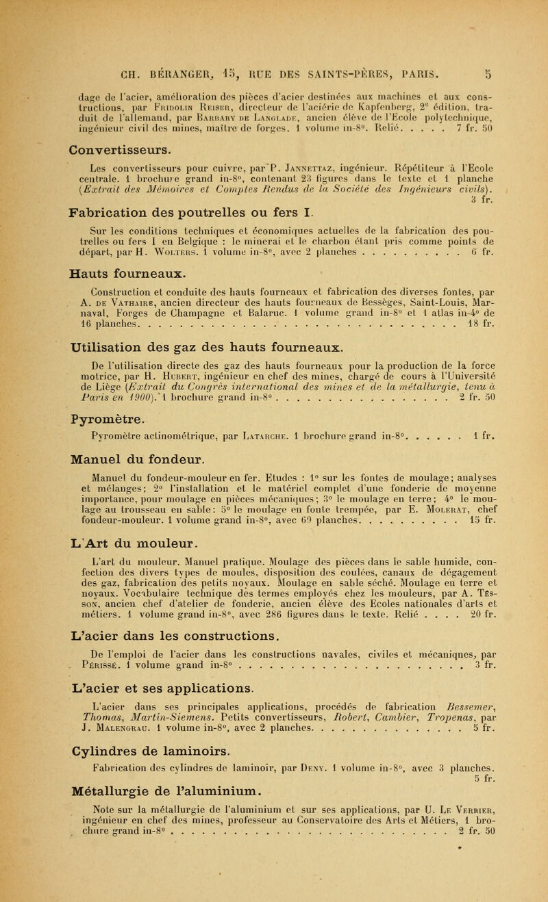 dago de l'acier, amélioration des j)ièccs d'acier destinées aux machines et aux cons- tructious, i)ar Fridoi.in Reiseu, directeur de l'aciérie de Kaprcnbers^, 2'' édition, tra- duit de l'allemand, par Baubary de Lanoladi:, ancien élève de l'Ecole polytechnique, in;j:énieur civil des mines, maître de forf;es. 1 volume in-S». Relié 7 fr. 50 Convertisseurs. Les convertisseurs pour cuivre, par^P. Jannettaz, ingénieur. Répétiteur à l'Ecole centrale. 1 brochu?e grand in-S, contenant 23 figures dans le texte et 1 planche (Extrait des Mémoires et Comptes Rendus de la Société des Ingénieurs civils). 3 fr. Fabrication des poutrelles ou fers I. Sur les conditions techniques et économiques actuelles de la fabrication des pou- trelles ou fers I en Belgique : le minerai et le charbon étant pris comme points de départ, par H. Wolïers. 1 volume in-S, avec 2 planches 6 fr. Hauts fourneaux. Construction et conduite des hauts fourneaux et fabrication des diverses fontes, par A. DE Vathaire, ancien directeur des hauts fourneaux de Bessèges, Saint-Louis, Mar- naval, Forges de Champagne et Balaruc. 1 volume grand in-8» et 1 atlas in-4o de 16 planches 18 fr. Utilisation des gaz des hauts fourneaux. De l'utilisation directe des gaz des hauts fourneaux pour la production de la force motrice, par H. Hubert, ingénieur en chef des mines, chargé de cours à l'Université de Liège [Extrait du Congrès international des mines et de la métallurgie, tenu à Paris en i900).'i brochure grand in-8'> 2 fr. 30 Pyromètre. Pyromètre actinométrique, par Latarche. 1 brochure grand in-S 1 fr. Manuel du fondeur. Manuel du fondeur-mouleur en fer. Etudes : 1° sur les fontes de moulage ; analyses et mélanges; 2 l'installation et le matériel complet d'une fonderie de moyenne importance, pour moulage en pièces mécaniques; 3» le moulage en terre; 4 le mou- lage au trousseau en sable : 3 le moulage en fonte trempée, par E. Molerat, chef fondeur-mouleur. 1 volume grand in-8, avec 60 planches 15 fr. L'Art du mouleur. L'art du mouleur. Manuel pratique. Moulage des pièces dans le sable humide, con- fection des divers types de moules, disposition des coulées, canaux de dégagement des gaz, fabrication des petits noyaux. Moulage en sable séché. Moulage en terre et noyaux. Vocabulaire technique des termes employés chez les mouleurs, par A. Tes- son, ancien chef d'atelier de fonderie, ancien élève des Ecoles nationales d'arts et métiers. 1 volume grand in-S, avec 286 figures dans le texte. Relié .... 20 fr. L'acier dans les constructions. De l'emploi de l'acier dans les constructions navales, civiles et mécaniques^, par Périsse. 1 volume grand in-S 3 fr. L'acier et ses applications. L'acier dans ses principales applications, procédés de fabrication Bessemer, Thomas, Martin-Siemens. Petits convertisseurs, Robert, Cambier, Tropenas, par J. Malengrau. 1 volume in-8'', avec 2 planches 5 fr. Cylindres de laminoirs. Fabrication des cvlindres de laminoir, par Deny. 1 volume in-S», avec 3 planches. 5 fr. Métallurgie de l'aluminium. Note sur la métallurgie de l'aluminium et sur ses applications, par U. Le Verbier, ingénieur en chef des mines, professeur au Conservatoire des Arts et Métiers, 1 bro- chure grand in-8» 2 fr. 50