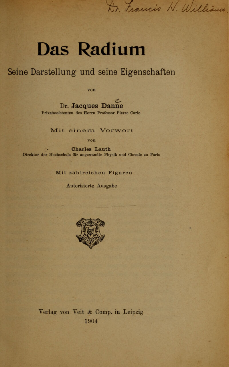 Aj>. l^^/^UX^Cx^ /v. UJyOlZoi^i^ooo Das Radium Seine Darstellung und seine Eigenschaften von Dr. Jacques Danne Privatassistenten des Herrn Professor Pierre Curie Mut einem Vorwort Charles Lauth Direktor der Hochschule für angewandte Physik und Chemie zu Paris Mit zahlreichen Figuren Autorisierte Ausgabe Verlag von Veit & Comp, in Leipzig 1904