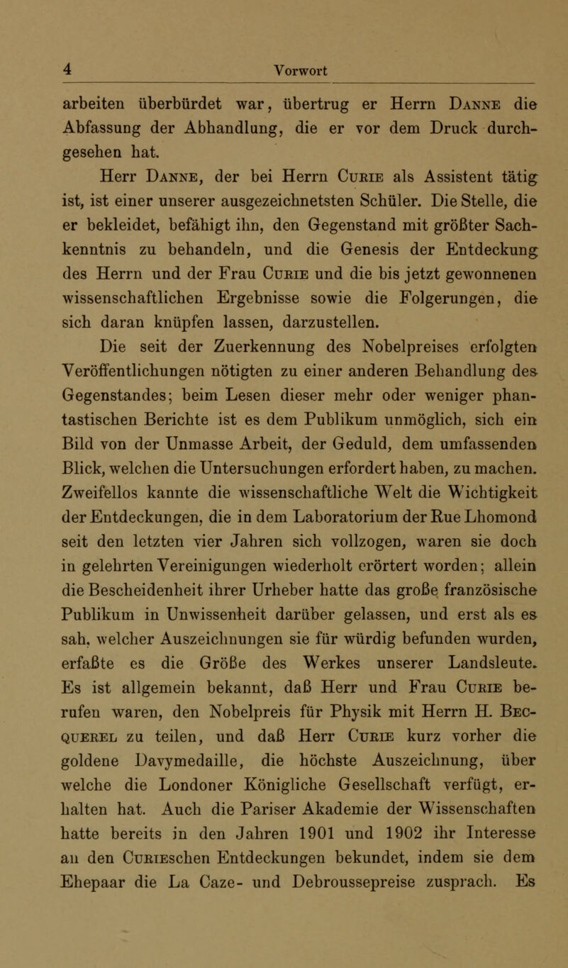 arbeiten überbürdet war, übertrug er Herrn Danne die Abfassung der Abhandlung, die er vor dem Druck durch- gesehen hat. Herr Danne, der bei Herrn Cueie als Assistent tätig ist, ist einer unserer ausgezeichnetsten Schüler. Die Stelle, die er bekleidet, befähigt ihn, den Gegenstand mit größter Sach- kenntnis zu behandeln, und die Genesis der Entdeckung des Herrn und der Frau Cübie und die bis jetzt gewonnenen wissenschaftlichen Ergebnisse sowie die Folgerungen, die sich daran knüpfen lassen, darzustellen. Die seit der Zuerkennung des Nobelpreises erfolgten Veröffentlichungen nötigten zu einer anderen Behandlung des- Gegenstandes; beim Lesen dieser mehr oder weniger phan- tastischen Berichte ist es dem Publikum unmöglich, sich ein Bild von der Unmasse Arbeit, der Geduld, dem umfassenden Blick, welchen die Untersuchungen erfordert haben, zu machen. Zweifellos kannte die wissenschaftliche Welt die Wichtigkeit der Entdeckungen, die in dem Laboratorium der Rue Lhomond seit den letzten vier Jahren sich vollzogen, waren sie doch in gelehrten Vereinigungen wiederholt erörtert worden; allein die Bescheidenheit ihrer Urheber hatte das große französische Publikum in Unwissenheit darüber gelassen, und erst als es sah, welcher Auszeichnungen sie für würdig befunden wurden, erfaßte es die Größe des Werkes unserer Landsleute^ Es ist allgemein bekannt, daß Herr und Frau Cueie be- rufen waren, den Nobelpreis für Physik mit Herrn H. Bec- QUEREL zu teilen, und daß Herr Curie kurz vorher die goldene Davymedaille, die höchste Auszeichnung, über welche die Londoner Königliche Gesellschaft verfügt, er- halten hat. Auch die Pariser Akademie der Wissenschaften hatte bereits in den Jahren 1901 und 1902 ihr Interesse an den CuRiEschen Entdeckungen bekundet, indem sie dem Ehepaar die La Caze- und Debroussepreise zusprach. Es