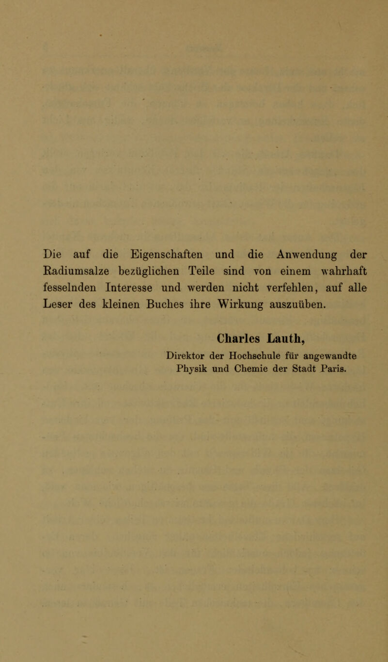 Die auf die Eigenschaften und die Anwendung der Radiumsalze bezüglichen Teile sind von einem wahrhaft fesselnden Interesse und werden nicht verfehlen, auf alle Leser des kleinen Buches ihre Wirkung auszuüben. Charles Lauth, Direktor der Hochschule für angewandte Physik und Chemie der Stadt Paris.