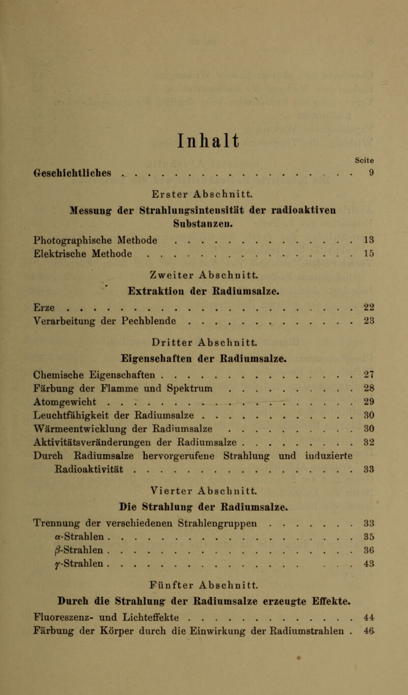 Inhalt Seite Geschichtliches 9 Erster Abschnitt. Messung der Strahlung-sinteusität der radioaktiven Substanzen. Photographische Methode 13 Elektrische Methode 15 Zweiter Abschnitt. Extraktion der Radiumsalze. Erze 22 Verarbeitung der Pechblende 23 Dritter Abschnitt. Eigenschaften der Radiumsalze. Chemische Eigenschaften 27 Färbung der Flamme und Spektrum 28 Atomgewicht 29 Leuchtfähigkeit der Radiumsalze 30 Wärmeentwicklung der Radiumsalze 30 Aktivitätsveränderungen der Radiumsalze 32 Durch Radiumsalze hervorgerufene Strahlung und induzierte Radioaktivität 33 Vierter Abschnitt. Die Strahlung der Radiumsalze. Trennung der verschiedenen Strahlengruppen 33 «-Strahlen 35 ^-Strahlen 36 T'-Strahlen 43 Fünfter Abschnitt. Durch die Strahlung der Radiumsalze erzeugte Effekte. Fluoreszenz- und Lichteffekte 44 Färbung der Körper durch die Einwirkung der Radiumstrahlen . 46