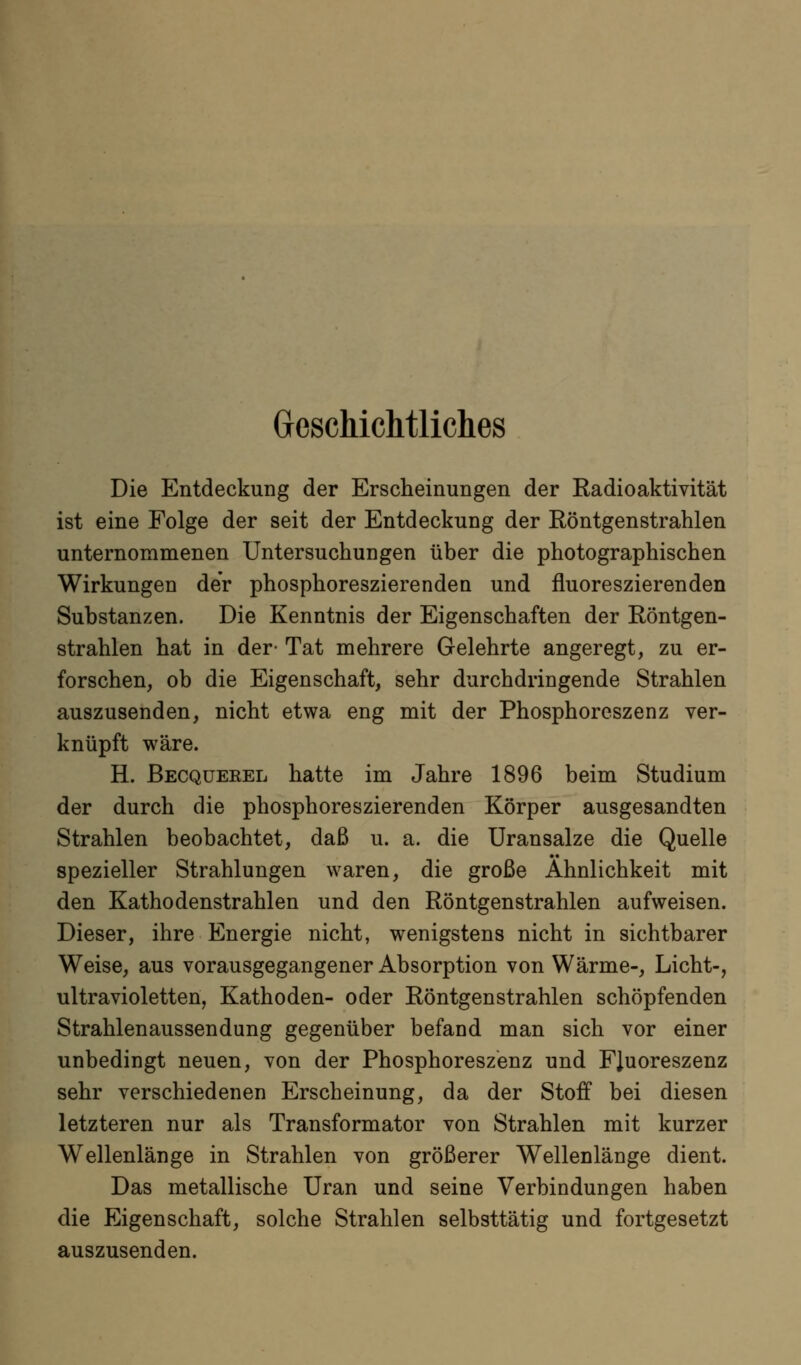 Geschichtliches Die Entdeckung der Erscheinungen der Radioaktivität ist eine Folge der seit der Entdeckung der Eöntgenstrahlen unternommenen Untersuchungen über die photographischen Wirkungen der phosphoreszierenden und fluoreszierenden Substanzen. Die Kenntnis der Eigenschaften der Röntgen- strahlen hat in der- Tat mehrere Gelehrte angeregt, zu er- forschen, ob die Eigenschaft, sehr durchdringende Strahlen auszusenden, nicht etwa eng mit der Phosphoreszenz ver- knüpft wäre. H. Becqüerel hatte im Jahre 1896 beim Studium der durch die phosphoreszierenden Körper ausgesandten Strahlen beobachtet, daß u. a. die Uransalze die Quelle spezieller Strahlungen waren, die große Ähnlichkeit mit den Kathodenstrahlen und den Röntgenstrahlen aufweisen. Dieser, ihre Energie nicht, wenigstens nicht in sichtbarer Weise, aus vorausgegangener Absorption von Wärme-, Licht-, ultravioletten, Kathoden- oder Röntgenstrahlen schöpfenden Strahlenaussendung gegenüber befand man sich vor einer unbedingt neuen, von der Phosphoreszenz und FJuoreszenz sehr verschiedenen Erscheinung, da der Stoff bei diesen letzteren nur als Transformator von Strahlen mit kurzer Wellenlänge in Strahlen von größerer Wellenlänge dient. Das metallische Uran und seine Verbindungen haben die Eigenschaft, solche Strahlen selbsttätig und fortgesetzt auszusenden.