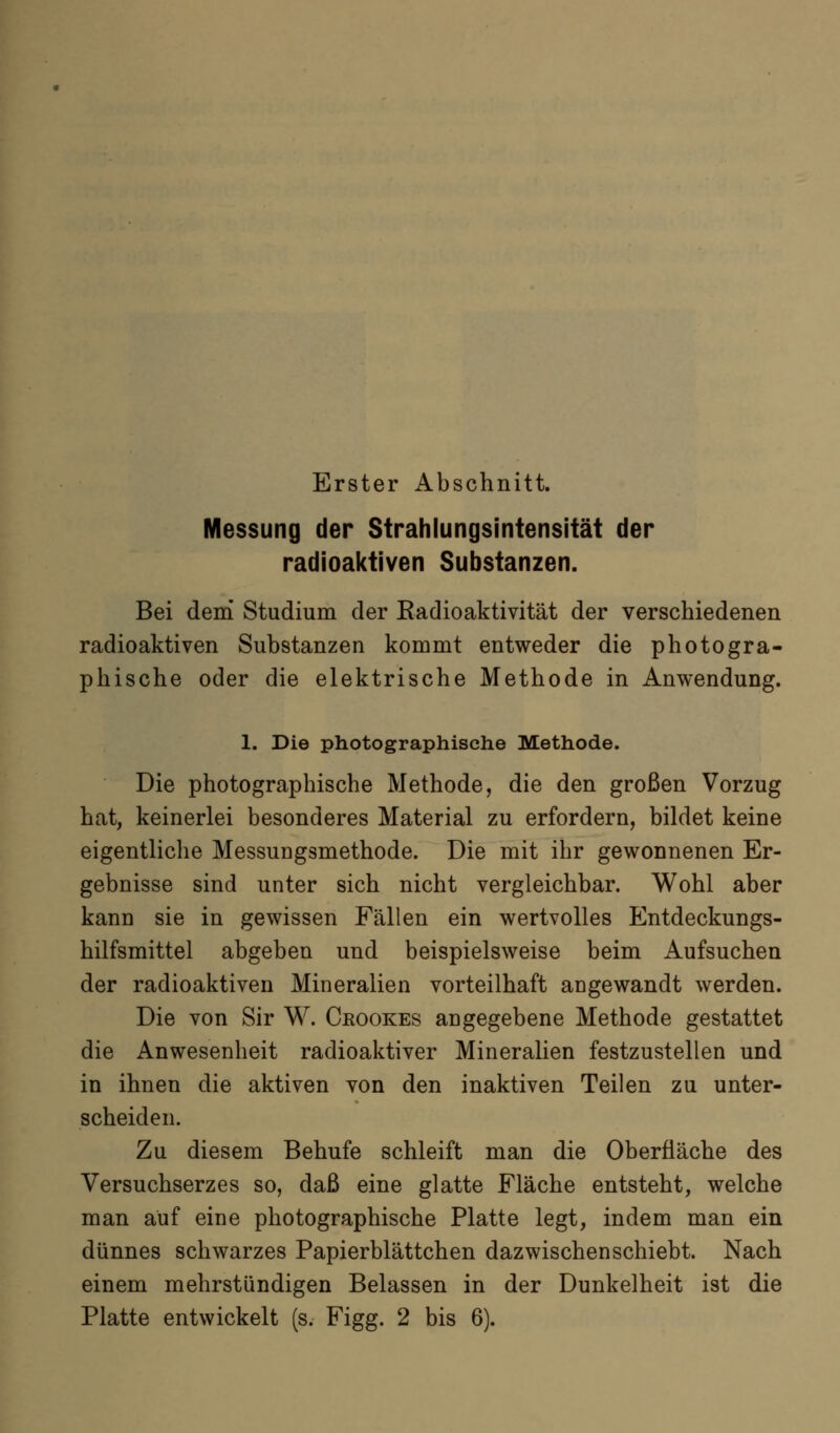 Erster Abschnitt. Messung der Strahlungsintensität der radioaictiven Substanzen. Bei dem Studium der Radioaktivität der verschiedenen radioaktiven Substanzen kommt entweder die photogra- phische oder die elektrische Methode in Anwendung. 1. Die photographische Methode. Die photographische Methode, die den großen Vorzug hat, keinerlei besonderes Material zu erfordern, bildet keine eigentliclie Messungsmethode. Die mit ihr gewonnenen Er- gebnisse sind unter sich nicht vergleichbar. Wohl aber kann sie in gewissen Fällen ein wertvolles Entdeckungs- hilfsmittel abgeben und beispielsweise beim Aufsuchen der radioaktiven Mineralien vorteilhaft angewandt werden. Die von Sir W. Crookes angegebene Methode gestattet die Anwesenheit radioaktiver Mineralien festzustellen und in ihnen die aktiven von den inaktiven Teilen zu unter- scheiden. Zu diesem Behufe schleift man die Oberfläche des Versuchserzes so, daß eine glatte Fläche entsteht, welche man auf eine photographische Platte legt, indem man ein dünnes schwarzes Papierblättchen dazwischenschiebt. Nach einem mehrstündigen Belassen in der Dunkelheit ist die Platte entwickelt (s. Figg. 2 bis 6).