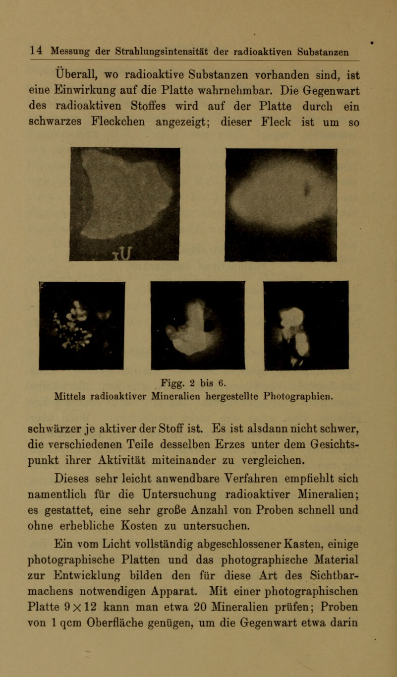 Überall, wo radioaktive Substanzen vorhanden sind, ist eine Einwirkung auf die Platte wahrnehmbar. Die Gegenwart des radioaktiven Stoffes wird auf der Platte durch ein schwarzes Fleckchen angezeigt; dieser Fleck ist um so Figg. 2 bis 6. Mittels radioaktiver Mineralien hergestellte Photographien. schwärzer je aktiver der Stoff ist. Es ist alsdann nicht schwer, die verschiedenen Teile desselben Erzes unter dem Gesichts- punkt ihrer Aktivität miteinander zu vergleichen. Dieses sehr leicht anwendbare Verfahren empfiehlt sich namentlich für die Untersuchung radioaktiver Mineralien; es gestattet, eine sehr große Anzahl von Proben schnell und ohne erhebliche Kosten zu untersuchen. Ein vom Licht vollständig abgeschlossener Kasten, einige photographische Platten und das photographische Material zur Entwicklung bilden den für diese Art des Sichtbar- machens notwendigen Apparat. Mit einer photographischen Platte 9x12 kann man etwa 20 Mineralien prüfen; Proben von 1 qcm Oberfläche genügen, um die Gegenwart etwa darin