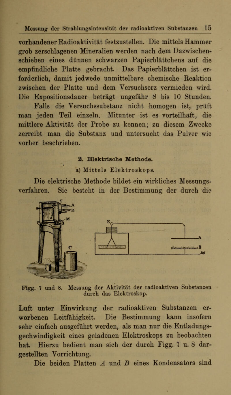 vorhandener Radioaktivität festzustellen. Die mittels Hammer grob zerschlagenen Mineralien werden nach dem Dazwischen- schieben eines dünnen schwarzen Papierblättchens auf die empfindliche Platte gebracht. Das Papierblättchen ist er- forderlich, damit jedwede unmittelbare chemische Reaktion zwischen der Platte und dem Versuchserz vermieden wird. Die Expositionsdauer beträgt ungefähr S bis 10 Stunden. Falls die Versuchssubstanz nicht homogen ist, prüft man jeden Teil einzeln. Mitunter ist es vorteilhaft, die mittlere Aktivität der Probe zu kennen; zu diesem Zwecke zerreibt man die Substanz und untersucht das Pulver wie vorher beschrieben. 2. Elektrische Methode, a) Mittels Elektroskops. Die elektrische Methode bildet ein wirkliches Messungs- verfahren. Sie besteht in der Bestimmung der durch die I \ Figg. 7 und 8. Messung der Aktivität der radioaktiven Substanzen durch das Elektroskop. Luft unter Einwirkung der radioaktiven Substanzen er- worbenen Leitfähigkeit. Die Bestimmung kann insofern sehr einfach ausgeführt werden, als man nur die Entladungs- gechwindigkeit eines geladenen Elektroskops zu beobachten hat. Hierzu bedient man sich der durch Figg. 7 u. 8 dar- gestellten Vorrichtung. Die beiden Platten Ä und B eines Kondensators sind