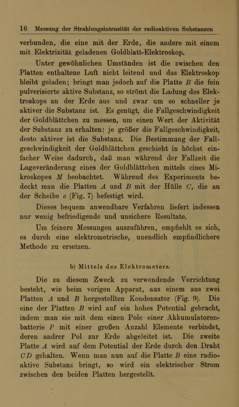 verbunden, die eine mit der Erde, die andere mit einem mit Elektrizität geladenen Goldblatt-Elektroskop. Unter gewöhnlichen Umständen ist die zwischen den Platten enthaltene Luft nicht leitend und das Elektroskop bleibt geladen; bringt man jedoch auf die Platte B die fein pulverisierte aktive Substanz, so strömt die Ladung des Elek- troskops an der Erde aus und zwar um so schneller je aktiver die Substanz ist. Es genügt, die Fallgeschwindigkeit der Goldblättchen zu messen, um einen Wert der Aktivität der Substanz zu erhalten: je größer die Fallgeschwindigkeit, desto aktiver ist die Substanz. Die Bestimmung der Fall- geschwindigkeit der Goldblättchen geschieht in höchst ein- facher Weise dadurch, daß man während der Fallzeit die Lageveränderung eines der Goldblättchen mittels eines Mi- kroskopes M beobachtet. Während des Experiments be- deckt man die Platten Ä und B mit der Hülle C, die an der Scheibe c (Fig. 7) befestigt wird. Dieses bequem anwendbare Verfahren liefert indessen nur wenig befriedigende und unsichere Resultate. Um feinere Messungen auszuführen, empfiehlt es sich, es durch eine elektrometrische, unendlich empfindlichere Methode zu ersetzen. b) Mittels des Elektrometers. Die zu diesem Zweck zu verwendende Vorrichtung besteht, wie beim vorigen Apparat, aus einem aus zwei Platten Ä und B hergestellten Kondensator (Fig. 9). Die eine der Platten B wird auf ein hohes Potential gebracht, indem man sie mit dem einen Pole einer Akkumulatoren- batterie P mit einer großen Anzahl Elemente verbindet, deren andrer Pol zur Erde abgeleitet ist. Die zweite Platte A wird auf dem Potential der Erde durch den Draht CD gehalten. Wenn man nun auf die Platte B eine radio- aktive Substanz bringt, so wird ein elektrischer Strom zwischen den beiden Platten hergestellt.