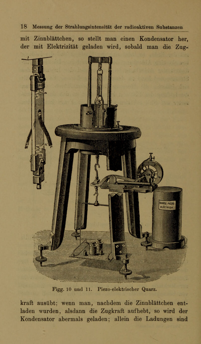 mit Zinnblättchen, so stellt man einen Kondensator her, der mit Elektrizität geladen wird, sobald man die Zug- Figg. 10 und 11. Piezoelektrischer Quarz. kraft ausübt; wenn man, nachdem die Zinnblättchen ent- laden wurden, alsdann die Zugkraft aufhebt, so wird der Kondensator abermals geladen; allein die Ladungen sind